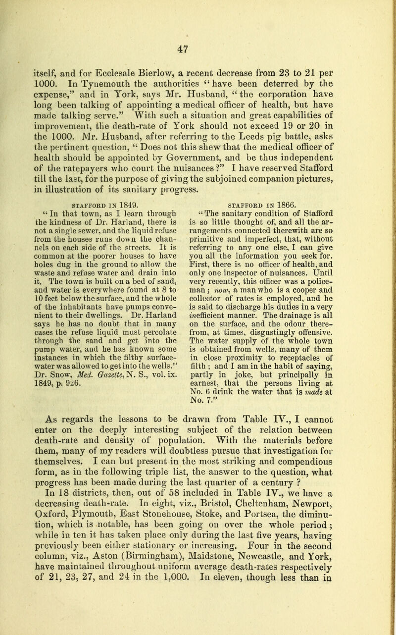 itself, and for Ecclesale Bierlow, a recent decrease from 23 to 21 per 1000. In Tynemouth the authorities have been deterred by the expense, and in York, says Mr. Husband,  the corporation have long been talking of appointing a medical officer of health, but have made talking serve. With such a situation and great capabilities of improvement, the death-rate of York should not exceed 19 or 20 in the 1000. Mr. Husband, after referring to the Leeds pig battle, asks the pertinent question,  Does not this shew that the medical officer of health should be appointed by Government, and be thus independent of the ratepayers who court the nuisances? I have reserved Stafford till the last, for the purpose of giving the subjoined companion pictures, in illustration of its sanitary progress. STAFFORD IN 1849.  In that town, as I learn through the kindness of Dr. Hariand, there is not a single sewer, and the liquid refuse from the houses runs down the chan- nels on each side of the streets. It is common at the poorer houses to have holes dug in the ground to allow the waste and refuse water and drain into it. The town is built on a bed of sand, and water is everywhere found at 8 to 10 feet below the surface, and the whole of the inhabitants have pumps conve- nient to their dwellings. Dr. Hariand says he has no doubt that in many cases the refuse liquid must percolate through the sand and get into the pump water, and he has known some instances in which the lilthy surface- water was allowed to get into the wells. Dr. Snow, Med. Gazette^ N. S., vol. ix. 1849, p. 926. STAFFORD IN 1866.  The sanitary condition of Stafford is so little thought of, and all the ar- rangements connected therewith are so primitive and imperfect, that, without referring to any one else, I can give you all the information you seek for. First, there is no officer of health, and only one inspector of nuisances. Until very recently, this officer was a police- man ; now, a man who is a cooper and collector of rates is employed, and he is said to discharge his duties in a very mefificient manner. The drainage is all on the surface, and the odour there- from, at times, disgustingly offensive. The water supply of the whole town is obtained from wells, many of them in close proximity to receptacles of filth ; and I am in the habit of saying, partly in joke, but principally in earnest, that the persons living at No. 6 drink the water that is moLde at No. 7. As regards the lessons to be drawn from Table IV., I cannot enter on the deeply interesting subject of the relation between death-rate and density of population. With the materials before them, many of my readers will doubtless pursue that investigation for themselves. I can but present in the most striking and compendious form, as in the following triple list, the answer to the question, what progress has been made during the last quarter of a century ? In 18 districts, then, out of 58 included in Table IV., we have a decreasing death-rate. In eight, viz., Bristol, Cheltenham, Newport, Oxford, Plymouth, East Stonehouse, Stoke, and Portsea, the diminu- tion, which is notable, has been going on over the whole period ; Avhile in ten it has taken place only during the last five years, having previously been either stationary or increasing. Four in the second column, viz., Aston (Birmingham), Maidstone, Newcastle, and York, have maintained throughout uniform average death-rates respectively of 21, 23, 27, and 21 in the 1,000. In eleven, though less than in