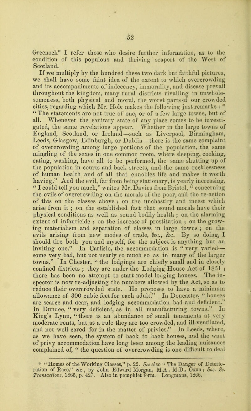 62 Greenock I refer those who desire farther information, as to the condition of this populous and thriving seaport of the West of Scotland. If we multiply by the hundred these two dark bufc faithful pictures, we shall have some faint idea of the extent to v/hich overcrowding and its accompaniments of indecency, immorality, and disease prevail throughout the kingdom, many rural districts rivalling in unwliole- someness, both physical and moral, the worst parts of our crowded cities, regarding which Mr. Hole makes the following just remarks : *  The statements are not true of one, or of a few large towns, but of all. Whenever the sanitary state of any place comes to be investi- gated, the same revelations appear. Whether in the large towns of England, Scotland, or Ireland—such as Liverpool, Birmingham, Leeds, Glasgow, Edinburgh, or Dal)lin—there is the same complaint of overcrowding among large portions of the population, the same mingling of the sexes in one common room, where sleeping, cooking, eating, washing, have all to be performed, the same shutting up of the population in courts and back streets, and the same recklessness of human health and of all that ennobles life and makes it worth having. And the evil, far from being stationary, is yearly increasing. I could tell you much, writes Mr.Davies from Bristol,  concerning the evils of overcrowding on the morals of the poor, and the re-action of this on the classes above ; on the unchastity and incest which arise from it ; on the established fact that sound morals have their physical conditions as well as sound bodily health ; on the alarming extent of infanticide ; on the increase of jorostitution ; on the grow- ing materialism and separation of classes in large towns ; on the evils arising from new modes of trade, &c., &c. By so doing, I should tire both you and myself, for the subject is anything but an inviting one. In Carlisle, the accommodation is  very varied— some very bad, but not nearly so much so as in many of the larger towns, In Chester,  the lodgings are chiefly small and in closely confined districts ; they are under the Lodging House Act of 1851 ; there has been no attempt to start model lodging-houses. The in- spector is now re-adjusting the numbers allowed by the Act, so as to reduce their overcrowded state. He proposes to have a minimum allowance of 300 cubic feet for each adult. In Doncaster, houses are scarce and dear, and lodging accommodation bad and deficient. In Dundee,  very deficient, as in all manufacturing towns. In King's Lynn, there is an abundance of small tenements at very moderate rents, but as a rule they are too crowded, and ill-ventilated, and not well cared for in the matter of privies. In Leeds, where, as we have seen, the system of back to back houses, and the want of privy accommodation have long been among the leading nuisances complained of,  the question of overcrowding is one difiicult to deal * Homes of the Working Classes, p, 22. /See also  The Danger of Deterio- ration of Race, &c., by John Edward Morgan, M.A., M.D., Oxou; Soc. Sc. Transactions, 1865, p. 427. Also in pamphlet form. Longmans, 18C6.