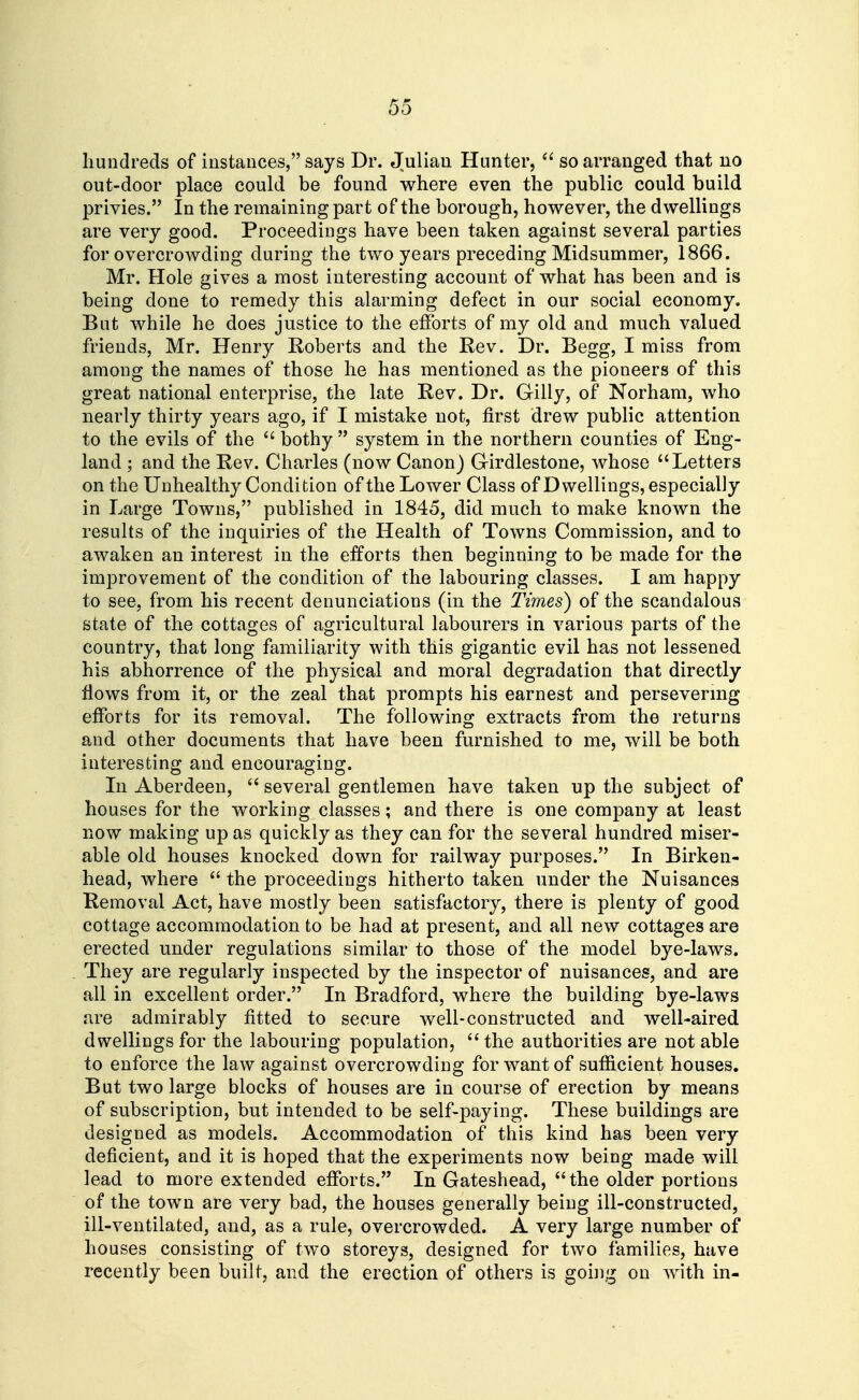 hundreds of instances, says Dr. Julian Hunter,  so arranged that no out-door place could be found where even the public could build privies. In the remaining part of the borough, however, the dwellings are very good. Proceedings have been taken against several parties for overcrowding during the two years preceding Midsummer, 1866. Mr. Hole gives a most interesting account of what has been and is being done to remedy this alarming defect in our social economy. But while he does justice to the efibrts of my old and much valued friends, Mr. Henry Roberts and the Rev. Dr. Begg, I miss from among the names of those he has mentioned as the pioneers of this great national enterprise, the late Rev. Dr. Gilly, of Norham, who nearly thirty years ago, if I mistake not, first drew public attention to the evils of the bothy system in the northern counties of Eng- land ; and the Rev. Charles (now Canon) Girdlestone, whose Letters on the Unhealthy Condition of the Lower Class of Dwellings, especially in Large Towns, published in 1845, did much to make known the results of the inquiries of the Health of Towns Commission, and to awaken an interest in the efforts then beginning to be made for the improvement of the condition of the labouring classes. I am happy to see, from his recent denunciations (in the Times) of the scandalous state of the cottages of agricultural labourers in various parts of the country, that long familiarity with this gigantic evil has not lessened his abhorrence of the physical and moral degradation that directly flows from it, or the zeal that prompts his earnest and persevering efforts for its removal. The following extracts from the returns and other documents that have been furnished to me, will be both interesting and encouraging. In Aberdeen,  several gentlemen have taken up the subject of houses for the working classes; and there is one company at least now making up as quickly as they can for the several hundred miser- able old houses knocked down for railway purposes. In Birken- head, where  the proceedings hitherto taken under the Nuisances Removal Act, have mostly been satisfactory, there is plenty of good cottage accommodation to be had at present, and all new cottages are erected under regulations similar to those of the model bye-laws. They are regularly inspected by the inspector of nuisances, and are all in excellent order. In Bradford, where the building bye-laws are admirably fitted to secure well-constructed and well-aired dwellings for the labouring population,  the authorities are not able to enforce the law against overcrowding for want of sufficient houses. But two large blocks of houses are in course of erection by means of subscription, but intended to be self-paying. These buildings are designed as models. Accommodation of this kind has been very deficient, and it is hoped that the experiments now being made will lead to more extended efforts. In Gateshead,  the older portions of the town are very bad, the houses generally being ill-constructed, ill-ventilated, and, as a rule, overcrowded. A very large number of houses consisting of two storeys, designed for two families, have recently been built, and the erection of others is going on with in-