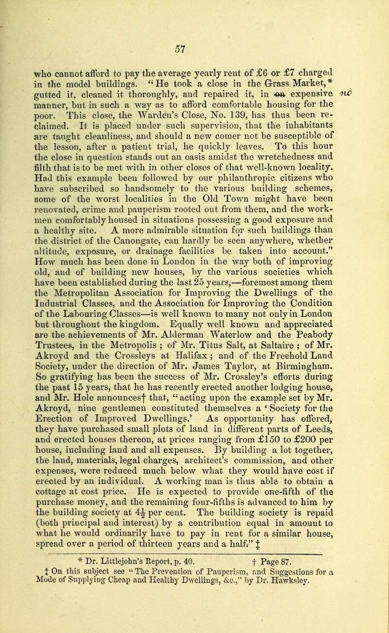 who cannot afford to pay the average yearly rent of £6 or £7 charged in the model buildings. He took a close in the Grass Market,* gutted it, cleaned it thoroughly, and repaired it, in -ea expensive oiv manner, but in such a way as to afford comfortable housing for the poor. This close, the Warden's Close, No. 139, has thus been re- claimed. It is placed under such supervision, that the inhabitants are taught cleanliness, and should a new comer not be susceptible of the lesson, after a patient trial, he quickly leaves. To this hour the close in question stands out an oasis amidst the wretchedness and filth that is to be met with in other closes of that well-known locality. Had this example been follow^ed by our philanthropic citizens who have subscribed so handsomely to the various building schemes, some of the worst localities in the Old Town might have been renovated, crime and pauperism rooted out from them, and the work- men comfortably housed in situations possessing a good exposure and a healthy site. A more admirable situation for such buildings than the district of the Canongate, can hardly be seen anywhere, whether altitude, exposure, or drainage facilities be taken into account. How much has been done in London in the way both of improving old, and of building new houses, by the various societies which have been established during the last 25 years,—foremost among them the Metropolitan Association for Improving the Dwellings of the Industrial Classes, and the Association for Improving the Condition of the Labouring Classes—is well known to many not only in London but throughout the kingdom. Equally well known and appreciated are the achievements of Mr. Alderman Waterlow and the Peabody Trustees, in the Metropolis ; of Mr. Titus Salt, at Saltaire ; of Mr. Akroyd and the Crossleys at Halifax; and of the Freehold Land Society, under the direction of Mr. James Taylor, at Birmingham. So gratifying has been the success of Mr. Crossley's efforts during the past 15 years, that he has recently erected another lodging house, and Mr. Hole announcesj that,  acting upon the example set by Mr. Akroyd, nine gentlemen constituted themselves a ' Society for the Erection of Improved Dwellings.' As opportunity has offered, they have purchased small plots of land in different parts of Leeds, and erected houses thereon, at prices ranging from £150 to £200 per house, including land and all expenses. By building a lot together, the land, materials, legal charges, architect's commission, and other expenses, were reduced much below what they would have cost if erected by an individual. A working man is thus able to obtain a cottage at cost price. He is expected to provide one-fifth of the purchase money, and the remaining four-fifths is advanced to him by the building society at 4-J per cent. The building society is repaid (both principal and interest) by a contribution equal in amount to what he would ordinarily have to pay in rent for a similar house, spread over a period of thirteen years and a half; J * Dr. Littlejohn's Eeport, p. 40. j Page 87. X On this subject see  The Prevention of Pauperism, and Suggestions for a Mode of Supplying Cheap and Healthy Dwellings, «S:c., ])y Dr. Hawksley.