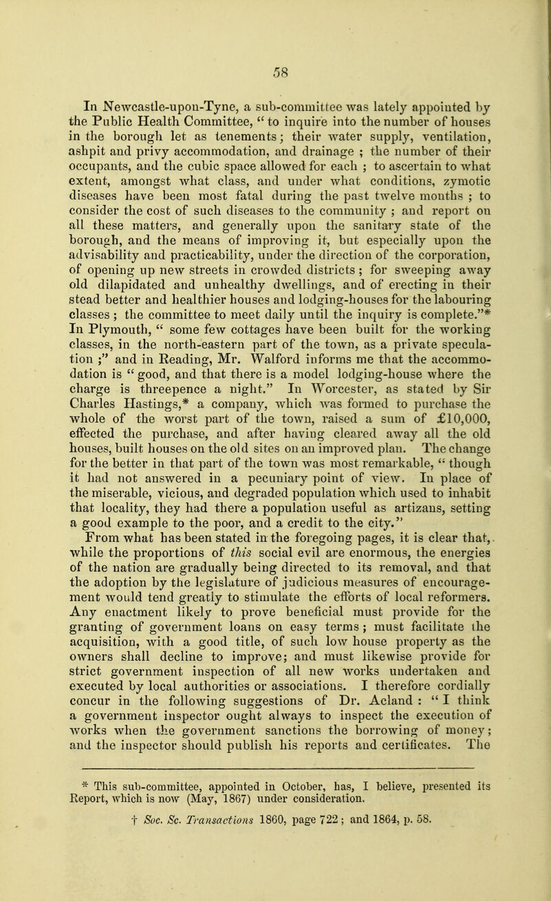 In Newcastle-upon-Tyne, a sub-committee was lately appointed by the Public Health Committee, to inquire into the number of houses in the borough let as tenements; their water supply, ventilation, ashpit and privy accommodation, and drainage ; the number of their occupants, and the cubic space allowed for each ; to ascertain to what extent, amongst what class, and under what conditions, zymotic diseases have been most fatal during the past twelve months ; to consider the cost of such diseases to the community ; and report on all these matters, and generally upon the sanitary state of the borough, and the means of improving it, but especially upon the advisability and practicability, under the direction of the corporation, of opening up new streets in crowded districts ; for sweeping away old dilapidated and unhealthy dwellings, and of erecting in their stead better and healthier houses and lodging-houses for the labouring classes ; the committee to meet daily until the inquiry is complete.* In Plymouth,  some few cottages have been built for the working classes, in the north-eastern part of the town, as a private specula- tion and in Reading, Mr. Walford informs me that the accommo- dation is  good, and that there is a model lodging-house where the charge is threepence a night. In Worcester, as stated by Sir Charles Hastings,* a company, which was formed to purchase the whole of the worst part of the town, raised a sum of £10,000, effected the purchase, and after having cleared away all the old houses, built houses on the old sites on an improved plan. The change for the better in that part of the town was most remarkable,  though it had not answered in a pecuniary point of view. In place of the miserable, vicious, and degraded population which used to inhabit that locality, they had there a population useful as artizans, setting a good example to the poor, and a credit to the city. From what has been stated in the foregoing pages, it is clear that,, while the proportions of this social evil are enormous, the energies of the nation are gradually being directed to its removal, and that the adoption by the legislature of judicious measures of encourage- ment would tend greatly to stimulate the efforts of local reformers. Any enactment likely to prove beneficial must provide for the granting of government loans on easy terms ; must facilitate the acquisition, with a good title, of such low house property as the owners shall decline to improve; and must likewise provide for strict government inspection of all new works undertaken and executed by local authorities or associations. I therefore cordially concur in the following suggestions of Dr. Acland :  I think a government inspector ought always to inspect the execution of Avorks when the government sanctions the borrowing of money; and the inspector should publish his reports and certificates. The * This sub-committee, appointed in October, has, I believe, presented its Keport, which is now (May, 1867) under consideration. t Soc. Sc. Transactions 1860, page 722 ; and 1864, p. 58.