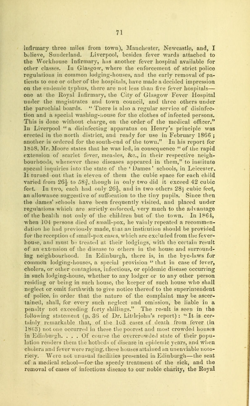 infirmary three miles from town), Manchester, Newcastle, and, I believe, Sunderland. Liverpool, besides fever wards attached to the Workhouse Infirmary, has another fever hospital available for other classes. In Glasgow, where the enforcement of strict police regulations in common lodging-houses, and the early removal of pa- tients to one or other of the hospitals, have made a decided impression on the endemic typlius, there are not less than five fever hospitals— one at the Royal Infirmary, the City of Glasgow Fever Hospital under the magistrates and town council, and three others under the parochial boards.  Tliere is also a regular service of disinfec- tion and a special washing-house for the clothes of infected persons. This is done without charge, on the order of the medical officer. In Liverpool  a disinfecting apparatus on Henry's principle was erected iu the north distr ict, and ready for use in February 1866 ; another is ordered for the south-end of the town. In his report for 1868, Mr. Moore states that he was led, in consequence  of the rapid extension of scarlet fever, measles, &c., in their respective neigh- bourhoods, whenever these diseases appeared in them, to institute special inquiries into the state of the ' Dames' schools, in Leicester. It turned out that in eleven of them the cubic space for each child varied from to 58f, though in only two did it exceed 42 cubic feet. In two, each had only 26-|-, and in two others 28^ cubic feet, an allowance sugirestive of suffocation to the tiny pupils. Since then the dames' schools have been frequently visited, and placed under regulations which are strictly enforced, very much to the advantage ofthehealili not only of the children but of the town. In 1864, when 104 persons died of small-pox, he vainly repeated a recommen- dation he had previour^ly made, that an institution should be provided for the reception of small-pox cases, which are excluded from the fever- house, and must be treated at their lodgings, with the certain result of an extension of the disease to others in the house and surround- ing neighbourhood. In Edinburgh, there is, in the bye-laws for common lodging-houses, a special provision  that in case of fever, cholera, or other contagious, infectious, or epidemic disease occurring in such lodging-house, whether to any lodger or to any other person residing or being in such house, the keeper of such house who shall neglect or omit forthwith to give notice thereof to the superintendent of police, in order that the nature of the complaint may be ascer- tained, shall, for eveiy such neglect and omission, be liable iu a penalty not exceeding forty shillings. The result is seen in the following statement (p. 36 of Dr. Litrlejohn's report): It is cer- taiidy remarkable that, of the 163 cases of death from fever (in ly{)3) not one occurred in these the poorest and most crowded houses in Edinburgh. ... Of course the overcrowded state of their popu- lation renders them the hotbeds of disease in epidemic years, and when cholera and fever were raging, these houses attained an unenviable noto- riety. Were not unusual facilities presented in Edinburgh—the seat of a medical school—for the speedy treatment of the sick, and the removal of cases of infectious disease to our noble charity, the Royal