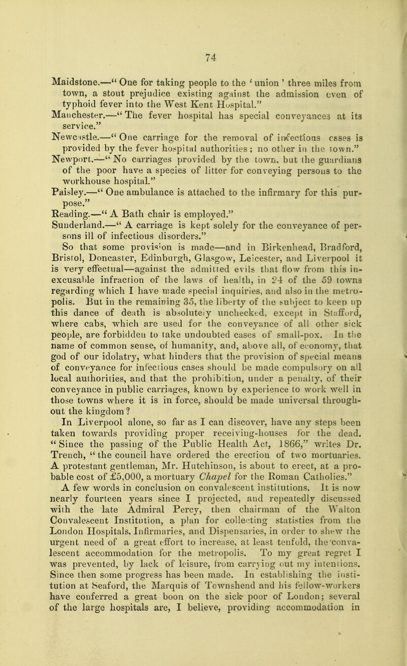 Maidstone.— One for taking people to the ^ union ' three miles from town, a stout prejudice existing against the admission even of typhoid fever into the West Kent Hospital. Manchester.— The fever hospital has special conveyances at its service. Newcistle.—One carriage for the removal of ii-i^fectloiis esses is provided by the fever hospital authorities; no other in the town. Newport.— No carriages provided by the town, but ihe guardians of the poor have a species of litter for conveying persons to the workhouse hospital. Paisley.— One ambulance is attached to the infirmary for this pur= pose. E-eading.—A Bath chair is employed. Sunderland.— A carriage is kept solely for the conveyance of per= sons ill of infectious disorders. So that some provision is made—and in Birkenhead, Bradford, Bristol, Doncaster, Edinburgh, Glasgow, Leicester, and Liverpool it is very effectual—against the admitted evils that flow from this in- excusable infraction of the laws of health, in 24 of the 59 towns regarding which I have made special inquiries, and also in the metro- polis. But in the remaining 35, the liberty of the subject to keep up this dance of death is absolutely unchecked, except in Stafford, where cabs, which are used for the conveyance of all other sick people, are forbidden to take undoubted cases of small-pox. In the name of common sense, of humanity, and, above all, of economy, that god of our idolatry, what hinders that the provision of special means >« of conveyance for infectious cases should be made compulsory on all local authorities, and that the prohibition, under a penalty, of their conveyance in public carriages, known by experience to work well in those towns where it is in force, should be made universal through- out the kingdom? In Liverpool alone, so far as I can discover, have any steps been taken towards providing proper receiving-houses for the dead. Since the passing of the Public Health Act, 1866, writes Dr. Trench,  the council have ordered the erection of two mortuaries. A protestant gentleman, Mr. Hutchinson, is about to erect, at a pro- bable cost of £5,000, a mortuary Chapel for the Roman Catholics. A few words in conclusion on convalescent institutions. It is now nearly fourteen years since I projected, and repeatedly discussed with the late Admiral Percy, then chairman of the Walton Convalescent Institution, a plan for collecting statistics from the London Llospitals, Infirmaries, and Dispensaries, in order to shew the urgent need of a great effoi't to increase, at least tenfold, the'conva- lescent accommodation for the metropolis. To my great regret I was prevented, by lack of leisure, from carrying out my intentions. Since then some progress has been made. In establishing the insti- tution at Seaford, the Marquis of Townshend and his fellow-workers have conferred a great boon on the sick- poor of London; several of the large hospitals are, I believe, providing accommodation in