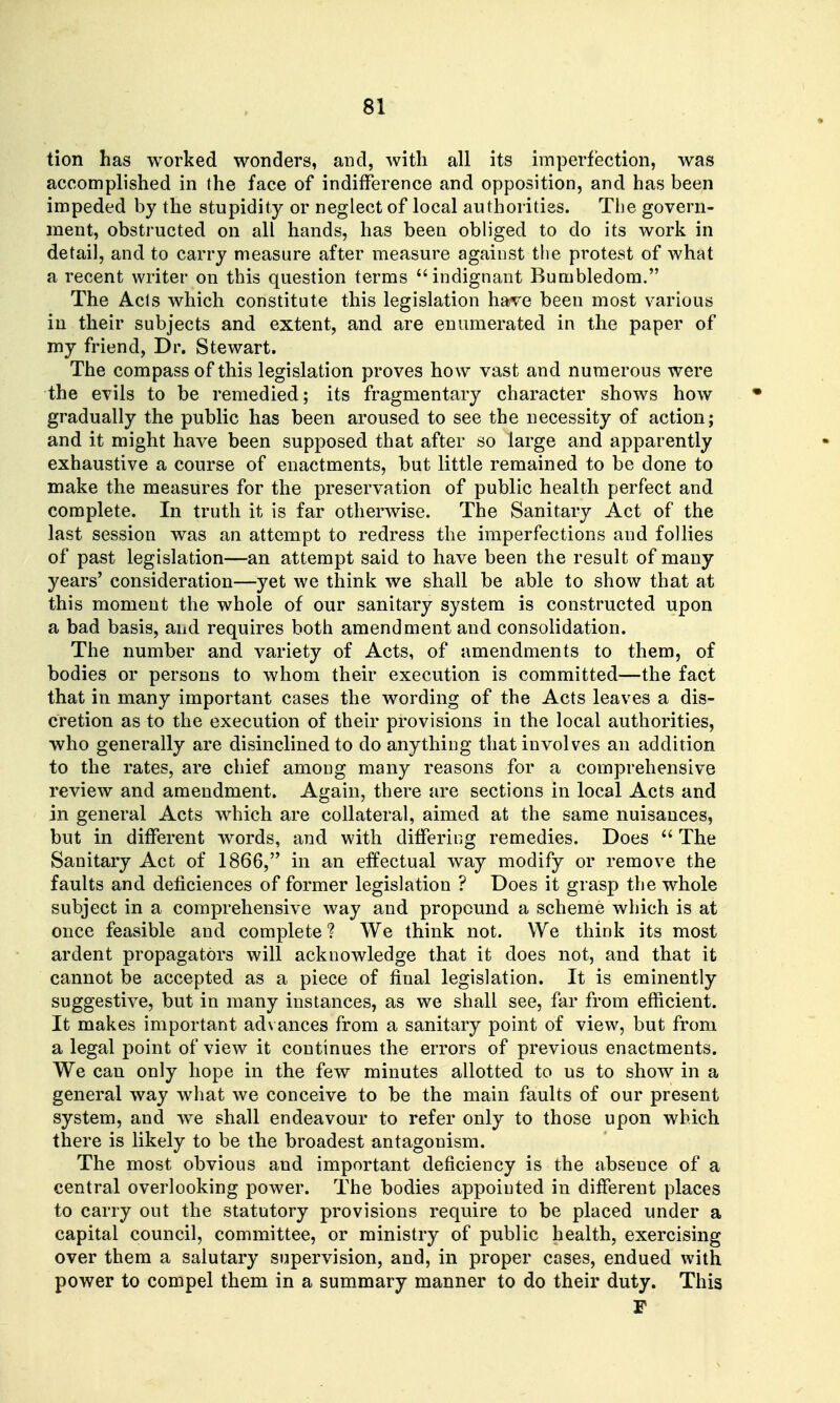 tion has worked wonders, and, with all its imperfection, was accomplished in the face of indifference and opposition, and has been impeded by the stupidity or neglect of local authorities. Tiie govern- ment, obstructed on all hands, has been obb'ged to do its work in detail, and to carry measure after measure against tlie protest of what a recent writer on this question terms indignant Bumbledom. The Acts which constitute this legislation have been most various in their subjects and extent, and are enumerated in the paper of my friend, Dr. Stewart. The compass of this legislation proves how vast and numerous were the evils to be remedied; its fragmentary character shows how gradually the public has been aroused to see the necessity of action; and it might have been supposed that after so large and apparently exhaustive a course of enactments, but little remained to be done to make the measures for the preservation of public health perfect and complete. In truth it is far otherwise. The Sanitary Act of the last session was an attempt to redress the imperfections and follies of past legislation—an attempt said to have been the result of many years' consideration—yet we think we shall be able to show that at this moment the whole of our sanitary system is constructed upon a bad basis, and requires both amendment and consolidation. The number and variety of Acts, of amendments to them, of bodies or persons to whom their execution is committed—the fact that in many important cases the wording of the Acts leaves a dis- cretion as to the execution of their provisions in the local authorities, who generally are disinclined to do anythiug that involves an addition to the rates, are chief among many reasons for a comprehensive review and amendment. Again, there are sections in local Acts and in general Acts which are collateral, aimed at the same nuisances, but in different words, and with differing remedies. Does  The Sanitary Act of 1866, in an effectual way modify or remove the faults and deficiences of former legislation ? Does it grasp the whole subject in a comprehensive way and propound a scheme which is at once feasible and complete? We think not. We think its most ardent propagators will acknowledge that it does not, and that it cannot be accepted as a piece of final legislation. It is eminently suggestive, but in many instances, as we shall see, far from efficient. It makes important ad\ ances from a sanitary point of view, but from a legal point of view it continues the errors of previous enactments. We can only hope in the few minutes allotted to us to show in a general way what we conceive to be the main faults of our present system, and Ave shall endeavour to refer only to those upon which there is likely to be the broadest antagonism. The most obvious and important deficiency is the absence of a central overlooking power. The bodies appointed in different places to carry out the statutory provisions require to be placed under a capital council, committee, or ministry of public health, exercising over them a salutary supervision, and, in proper cases, endued with power to compel them in a summary manner to do their duty. This F