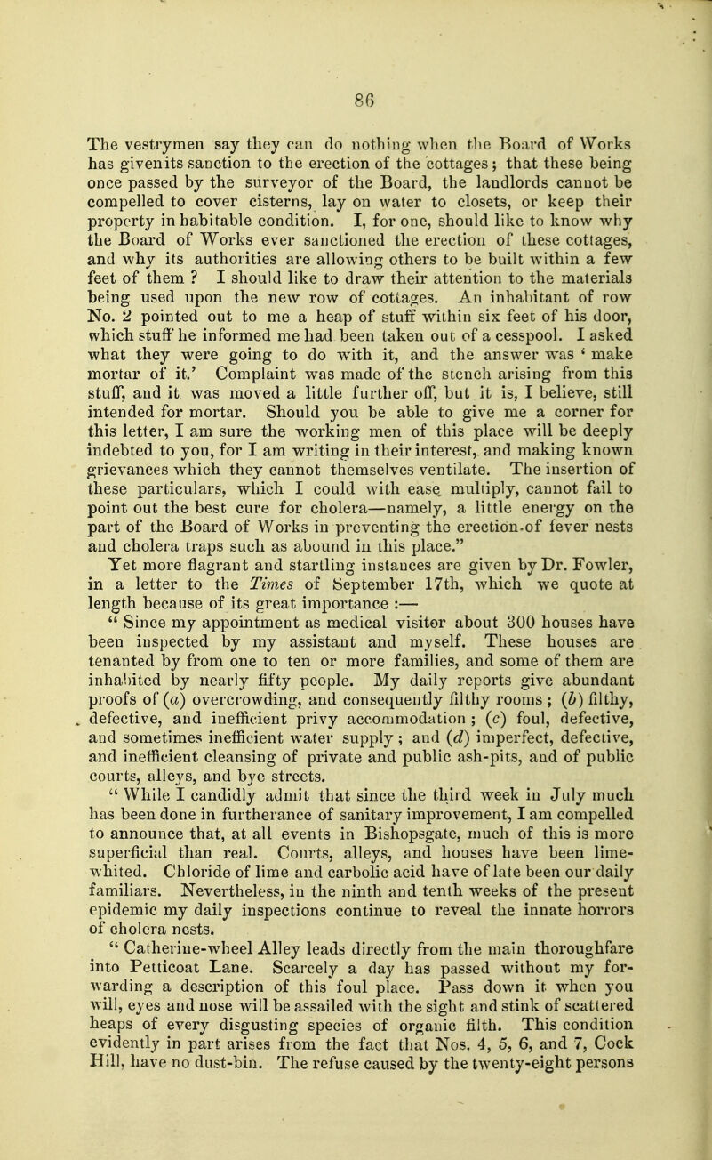 The vestrymen say they can do nothing when the Board of Works has given its sanction to the erection of the cottages; that these being once passed by the surveyor of the Board, the landlords cannot be compelled to cover cisterns, lay on water to closets, or keep their property in habitable condition. I, for one, should like to know why the Board of Works ever sanctioned the erection of these cottages, and why its authorities are allowing others to be built within a few feet of them ? I should like to draw their attention to the materials being used upon the new row of cottages. An inhabitant of row No. 2 pointed out to me a heap of stuff within six feet of his door, which stuff he informed me had been taken out of a cesspool. I asked what they were going to do with it, and the answer was ' make mortar of it.' Complaint was made of the stench arising from this stuff, and it was moved a little further off, but it is, I believe, still intended for mortar. Should you be able to give me a corner for this letter, I am sure the working men of this place will be deeply indebted to you, for I am writing in their interest,, and making known grievances which they cannot themselves ventilate. The insertion of these particulars, which I could Avith ease multiply, cannot fail to point out the best cure for cholera—namely, a little energy on the part of the Board of Works in preventing the erection.of fever nests and cholera traps such as abound in this place. Yet more flagrant and startling instances are given by Dr. Fowler, in a letter to the Times of September 17th, which we quote at length because of its great importance :— *' Since my appointment as medical visitor about 300 houses have been inspected by my assistant and myself. These houses are tenanted by from one to ten or more families, and some of them are inhabited by nearly fifty people. My daily reports give abundant proofs of (a) overcrowding, and consequently filthy rooms ; {b) filthy, defective, and inefficient privy accommodation ; (c) foul, defective, and sometimes inefficient water supply; and {d) imperfect, defective, and inefficient cleansing of private and public ash-pits, and of public courts, alleys, and bye streets.  While I candidly admit that since the third week in July much has been done in furtherance of sanitary improvement, I am compelled to announce that, at all events in Bishopsgate, much of this is more superficial than real. Courts, alleys, and houses have been lime- whited. Chloride of lime and carbolic acid have of late been our daily familiars. Nevertheless, in the ninth and tenth weeks of the present epidemic my daily inspections continue to reveal the innate horrors of cholera nests.  Catherine-wheel Alley leads directly from the main thoroughfare into Petticoat Lane. Scarcely a day has passed without my for- warding a description of this foul place. Pass down it when you will, eyes and nose will be assailed with the sight and stink of scattered heaps of every disgusting species of organic filth. This condition evidently in part arises from the fact that Nos. 4, 5, 6, and 7, Cock Hill, have no dust-bin. The refuse caused by the twenty-eight persons