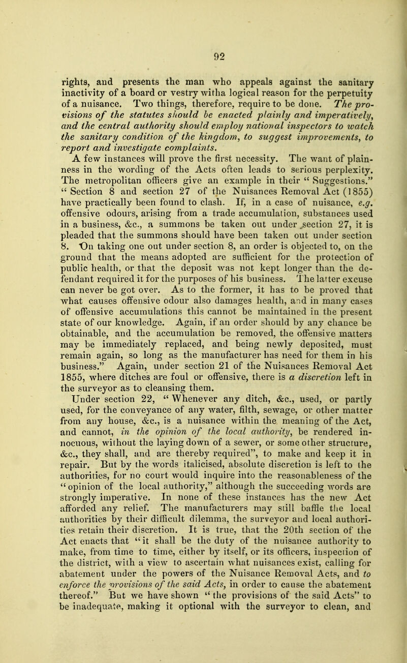 rights, and presents the man who appeals against the sanitary inactivity of a board or vestry witha logical reason for the perpetuity of a nuisance. Two things, therefore, require to be done. The pro- visions of the statutes should be enacted plai7ily and imperatively^ and the central authority should employ national inspectors to watch the sanitary condition of the kingdom^ to suggest improvements, to report and investigate complaints. A few instances will prove the first necessity. The want of plain- ness in the wording of the Acts often leads to serious perplexity. The metropolitan officers give an example in their  Suggestions. Section 8 and section 27 of the Nuisances Removal Act (1855) have practically been found to clash. If, in a case of nuisance, e,g, offensive odours, arising from a trade accumulation, substances used in a business, &c., a summons be taken out under .section 27, it is pleaded that the summons should have been taken out under section 8. On taking one out under section 8, an order is objected to, on the ground that the means adopted are sufficient for the protection of public health, or that the deposit was not kept longer than the de- fendant required it for the purposes of his business. The latter excuse can never be got over. As to the former, it has to be proved that what causes offensive odour also damages health, and in many cases of offensive accumulations this cannot be maintained in the present state of our knowledge. Again, if an order should by any chance be obtainable, and the accumulation be removed, the offiinsive matters may be immediately replaced, and being newly deposited, must remain again, so long as the manufacturer has need for them in his business. Again, under section 21 of the Nuisances Removal Act 1855, where ditches are foul or offensive, there is a discretion left in the surveyor as to cleansing them. Under section 22,  Whenever any ditch, &c., used, or partly used, for the conveyance of any water, filth, sewage, or other matter from any house, &c., is a nuisance within the meaning of the Act, and cannot, in the opinion of the local authority, be rendered in- nocuous, without the laying down of a sewer, or some other structure, &c., they shall, and are thereby required, to make and keep it in repair. But by the words italicised, absolute discretion is left to the authorities, for no court would inquire into the reasonableness of the  opinion of the local authority, although the succeeding words are strongly imperative. In none of these instances has the new Act afforded any relief. The manufacturers may still baffle the local authorities by their difficult dilemma, the surveyor and local authori- ties retain their discretion. It is true, that the 20th section of the Act enacts that it shall be the duty of the nuisance authority to make, from time to time, either by itself, or its officers, inspection of the district, with a view to ascertain what nuisances exist, calling for abatement under the powers of the Nuisance Removal Acts, and to enforce the provisions of the said Acts, in order to cause the abatement thereof. But we have shown  the provisions of the said Acts to be inadequate, making it optional with the surveyor to clean, and