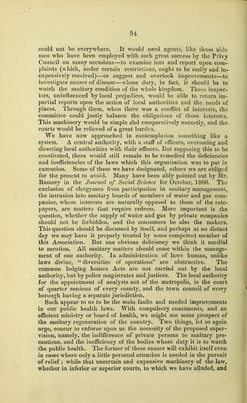 could not be everywhere. It would need agents, like those able men who have been employed with such great success by the Privy Council on many occasions—to examine into and report upon corn- plaints (which, under certain restrictions, ought to be easily and in- expensively received)—to suggest and overlook improvements—to investigate causes of disease—whose duty, in fact, it should be to w-atch the sanitary condition of the whole kingdom. Thcdc inspec- tors, uninfluenced by local prejudices, would be able to return im- partial reports upon the action of local authorities and the needs of places. Through them, when there was a conflict of interests, the committee could justly balance the obligations of those interests. This machinery would be simple and comparatively uncostly, and the courts would be relieved of a great burden. We have now approached in contemplation something like a system. A central authority, with a staif of officers, overseeing and directing local authorities with their officers. But supposing this to be constituted, there would still remain to be remedied the deficiencies and inefficiencies of the laws which this organisation was to put in execution. Some of these we have designated, others we are obliged for the present to avoid. Many have been ably pointed out by Mr. Rumsey in the Journal of Social Science for October, 1866. The exclusion of clergymen from participation in sanitary management, the intrusion into sanitary boards of members of water and gas com- panies, whose interests are naturally opposed to those of the rate- payers, are matters that require redress. More important is the question, whether the supply of water and gas by private companies should not be forbidden, and the consumers bo also the makers. This question should be discussed by itself, and perhaps at no distant day we may have it properly treated by some competent member of this Association. But one obvious deficiency we think it needful to mention. All sanitary matters should come within the manage- ment of one authority. In administration of laws human, unlike laws divine,  diversities of operations are obstructive. The common lodging houses Acts are not carried out by the local authority, but by police magistrates and justices. The local authority for the appointment of analysts out of the metropolis, is the court of quarter sessions of every count}'', and the town council of every borough having a separate jurisdiction. Such appear to us to be the main faults and needed improvements in our public health laws. With compulsory enactments, and an efficient ministry or board of health, we might see some prospect of the sanitary regeneration of the country. Two things, let us again urge, concur to enforce upon us the necessity of the proposed super- vision, namely, the indifference of private persons to sanitary pre- cautions, and the inefficiency of the bodies whose duty it is to watch the public health. The former of these causes will exhibit itself even in cases where only a little personal attention is needed in the pursuit of relief ; while that uncertain and expensive machinery of the law, whether in inferior or superior courts, to which we have alluded, and