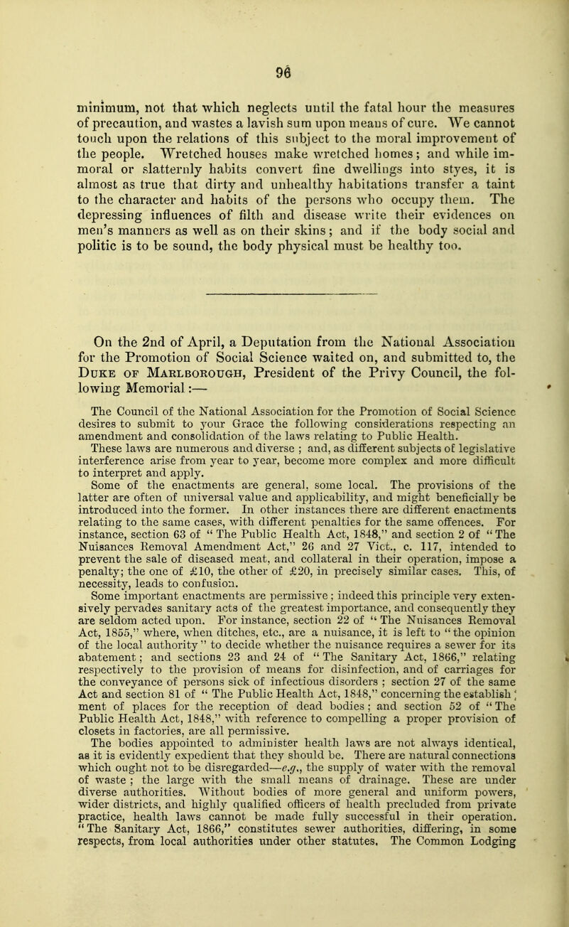 minimum, not that which neglects until the fatal hour the measures of precaution, and wastes a lavish sum upon means of cure. We cannot touch upon the relations of this subject to the moral improvement of the people. Wretched houses make wretched liomes ; and while im- moral or slatternly habits convert fine dwellings into styes, it is almost as true that dirty and unhealthy habitations transfer a taint to the character and habits of the persons who occupy them. The depressing influences of filth and disease write their evidences on men's manners as well as on their skins; and if the body social and politic is to be sound, the body physical must be healthy too. On the 2nd of April, a Deputation from the National Association for the Promotion of Social Science waited on, and submitted to, the Duke of Marlborough, President of the Privy Council, the fol- lowing Memorial:— The Council of the National Association for the Promotion of Social Science desires to submit to your Grace the following considerations respecting an amendment and consolidation of the laws relating to Public Health. These laws are numerous and diverse ; and, as different subjects ot legislative interference arise from year to year, become more complex and more difficult to interpret and apply. Some of the enactments are general, some local. The provisions of the latter are often of universal value and applicability, and might beneficially be introduced into the former. In other instances there are different enactments relating to the same cases, with different penalties for the same offences. For instance, section 63 of  The Public Health Act, 1848, and section 2 of The Nuisances Removal Amendment Act, 2G and 27 Vicfc., c. 117, intended to prevent the sale of diseased meat, and collateral in their operation, impose a penalty; the one of £10, the other of £20, in precisely similar cases. This, of necessity, leads to confusion. Some important enactments are permissive ; indeed this principle very exten- sively pervades sanitary acts of the greatest importance, and consequently they are seldom acted upon. For instance, section 22 of  The Nuisances Removal Act, 1855, where, when ditches, etc., are a nuisance, it is left to the opinion of the local authority  to decide whether the nuisance requires a sewer for its abatement; and sections 23 and 24: of  The Sanitary Act, 1866, relating respectively to the provision of means for disinfection, and of carriages for the conveyance of persons sick of infectious disorders ; section 27 of the same Act and section 81 of  The Public Health Act, 1848, concerning the establish ] ment of places for the reception of dead bodies ; and section 52 of  The Public Health Act, 1848, with reference to compelling a proper provision of closets in factories, are all permissive. The bodies appointed to administer health laws are not always identical, as it is evidently expedient that they should be. There are natural connections which ought not to be disregarded—e.f/,, the supply of water with the removal of waste ; the large with the small means of drainage. These are under diverse authorities. Without bodies of more general and uniform powers, wider districts, and highly qualified officers of health precluded from private practice, health laws cannot be made fully successful in their operation. The Sanitary Act, 1866, constitutes sewer authorities, differing, in some respects, from local authorities under other statutes. The Common Lodging