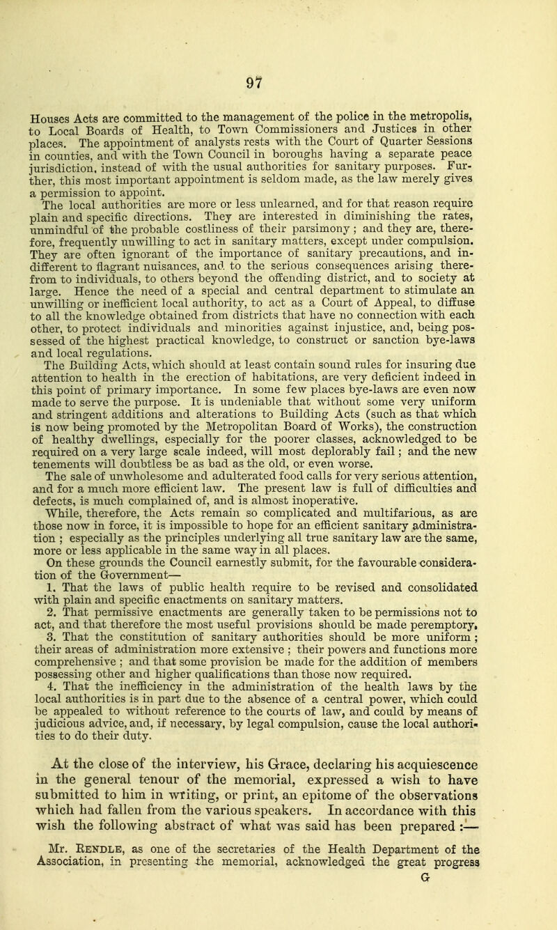 Houses Acts are committed to the management of the police in the metropolis, to Local Boards of Health, to Town Commissioners and Justices in other places. The appointment of analysts rests with the Court of Quarter Sessions in counties, and with the Town Council in boroughs having a separate peace jurisdiction, instead of with the usual authorities for sanitary purposes. Fur- ther, this most important appointment is seldom made, as the law merely gives a permission to appoint. The local authorities are more or less unlearned, and for that reason require plain and specific directions. They are interested in diminishing the rates, unmindful of the probable costliness of their parsimony ; and they are, there- fore, frequently unwilling to act in sanitary matters, except under compulsion. They are often ignorant of the importance of sanitary precautions, and in- different to flagrant nuisances, and to the serious consequences arising there- from to individuals, to others beyond the offending district, and to society at large. Hence the need of a special and central department to stimulate an unwilling or inefficient local authority, to act as a Court of Appeal, to diffuse to all the knowledge obtained from districts that have no connection with each other, to protect individuals and minorities against injustice, and, being pos- sessed of the highest practical knowledge, to construct or sanction bye-laws and local regulations. The Building Acts, which should at least contain sound rules for insuring due attention to health in the erection of habitations, are very deficient indeed in this point of primary importance. In some few places bye-laws are even now made to serve the purpose. It is undeniable that without some very uniform and stringent additions and alterations to Building Acts (such as that which is now being promoted by the Metropolitan Board of Works), the construction of healthy dwellings, especially for the poorer classes, acknowledged to be required on a very large scale indeed, will most deplorably fail; and the new tenements will doubtless be as bad as the old, or even worse. The sale of unwholesome and adulterated food calls for very serious attention, and for a much more efficient law. The present law is full of difficulties and defects, is much complained of, and is almost inoperative. While, therefore, the Acts remain so complicated and multifarious, as are those now in force, it is impossible to hope for an efficient sanitary administra- tion ; especially as the principles underlying all true sanitary law are the same, more or less applicable in the same way in all places. On these grounds the Council earnestly submit, for the favourable considera- tion of the Government— 1. That the laws of public health require to be revised and consolidated with plain and specific enactments on sanitary matters. 2. That permissive enactments are generally taken to be permissions not to act, and that therefore the most useful provisions should be made peremptory, 3. That the constitution of sanitary authorities should be more uniform ; their areas of administration more extensive ; their powers and functions more comprehensive ; and that some provision be made for the addition of members possessing other and higher qualifications than those now required. 4. That the inefficiency in the administration of the health laws by the local authorities is in part due to the absence of a central power, which could be appealed to without reference to the courts of law, and could by means of judicious advice, and, if necessary, by legal compulsion, cause the local authori- ties to do their duty. At tlie close of the interview, his Grrace, declaring his acquiescence in the general tenour of the memorial, expressed a wish to have submitted to him in writing, or print, an epitome of the observations which had fallen from the various speakers. In accordance with this wish the following abstract of what was said has been prepared :— Mr. Eendle, as one of the secretaries of the Health Department of the Association, in presenting the memorial, acknowledged the great progress G