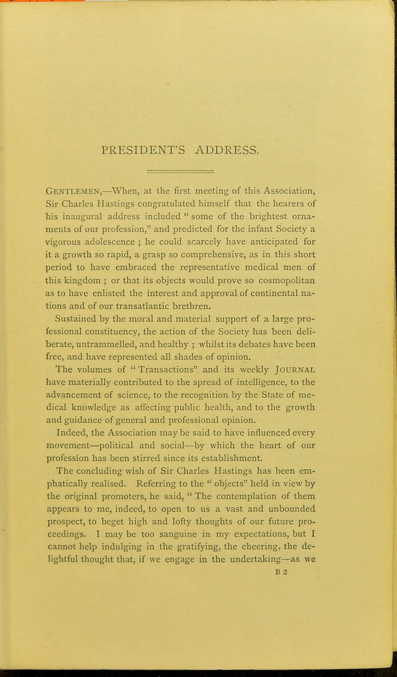 Gentlemen,—When, at the first meeting of tliis Association, Sir Charles Hastings congratulated himself that the hearers of his inaugural address included  some of the brightest orna- ments of our profession, and predicted for the infant Society a vigorous adolescence ; he could scarcely have anticipated for it a growth so rapid, a grasp so comprehensive, as in this short period to have embraced the representative medical men of this kingdom ; or that its objects would prove so cosmopolitan as to have enlisted the interest and approval of continental na- tions and of our transatlantic brethren. Sustained by the moral and material support of a large pro- fessional constituency, the action of the Society has been deli- berate, untrammelled, and healthy ; whilst its debates have been free, and have represented all shades of opinion. The volumes of  Transactions and its weekly JOURNAL have materially contributed to the spread of intelligence, to the advancem.ent of science, to the recognition by the State of me- dical knowledge as affecting public health, and to the growth and guidance of general and professional opinion. Indeed, the Association may be said to have influenced every movement—political and social—by which the heart of our profession has been stirred since its establishment. The concluding wish of Sir Charles Hastings has been em- phatically realised. Referring to the  objects held in view by the original promoters, he said,  The contemplation of them appears to me, indeed, to open to us a vast and unbounded prospect, to beget high and lofty thoughts of our future pro- ceedings. I may be too sanguine in my expectations, but I cannot help indulging in the gratifying, the cheering, the de- lightful thought that, if we engage in the undertaking—as we B 2