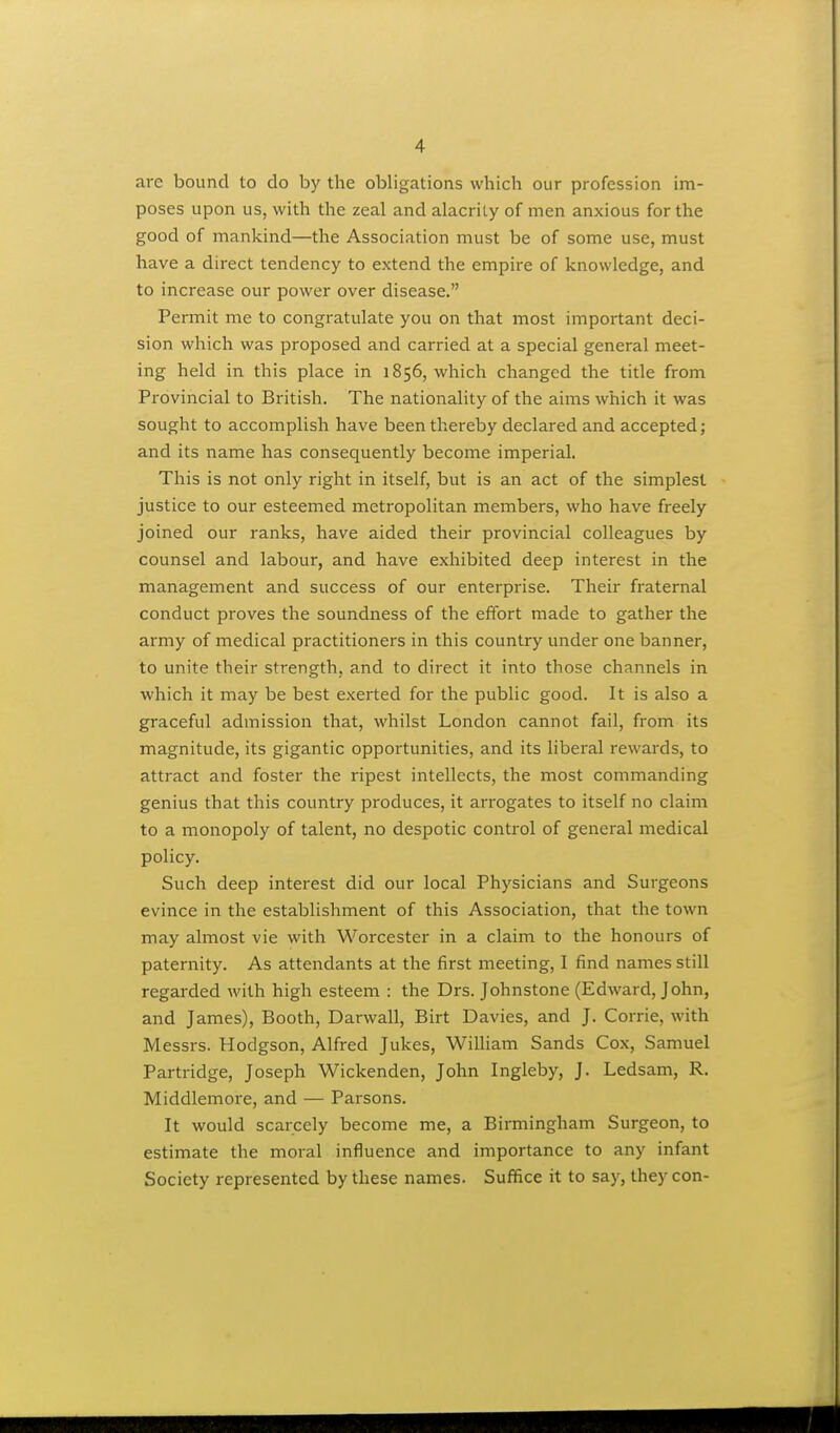 are bound to do by the obligations which our profession im- poses upon us, with the zeal and alacrity of men anxious for the good of mankind—the Association must be of some use, must have a direct tendency to extend the empire of knowledge, and to increase our power over disease. Permit me to congratulate you on that most important deci- sion which was proposed and carried at a special general meet- ing held in this place in 1856, which changed the title from Provincial to British. The nationality of the aims which it was sought to accomplish have been thereby declared and accepted; and its name has consequently become imperial. This is not only right in itself, but is an act of the simplest justice to our esteemed metropolitan members, who have freely joined our ranks, have aided their provincial colleagues by counsel and labour, and have exhibited deep interest in the management and success of our enterprise. Their fraternal conduct proves the soundness of the effort made to gather the ai'my of medical practitioners in this country under one banner, to unite their strength, and to direct it into those channels in which it may be best exerted for the public good. It is also a graceful admission that, whilst London cannot fail, from its magnitude, its gigantic opportunities, and its liberal rewards, to attract and foster the ripest intellects, the most commanding genius that this country produces, it arrogates to itself no claim to a monopoly of talent, no despotic control of general medical policy. Such deep interest did our local Physicians and Surgeons evince in the establishment of this Association, that the town may almost vie with Worcester in a claim to the honours of paternity. As attendants at the first meeting, I find names still regarded with high esteem : the Drs. Johnstone (Edward, John, and James), Booth, Darwall, Birt Davies, and J. Corrie, with Messrs. Hodgson, Alfred Jukes, WiUiam Sands Cox, Samuel Partridge, Joseph Wickenden, John Ingleby, J. Ledsam, R. Middlemore, and — Parsons. It would scarcely become me, a Birmingham Surgeon, to estimate the moral influence and importance to any infant Society represented by these names. Suffice it to say, they con-