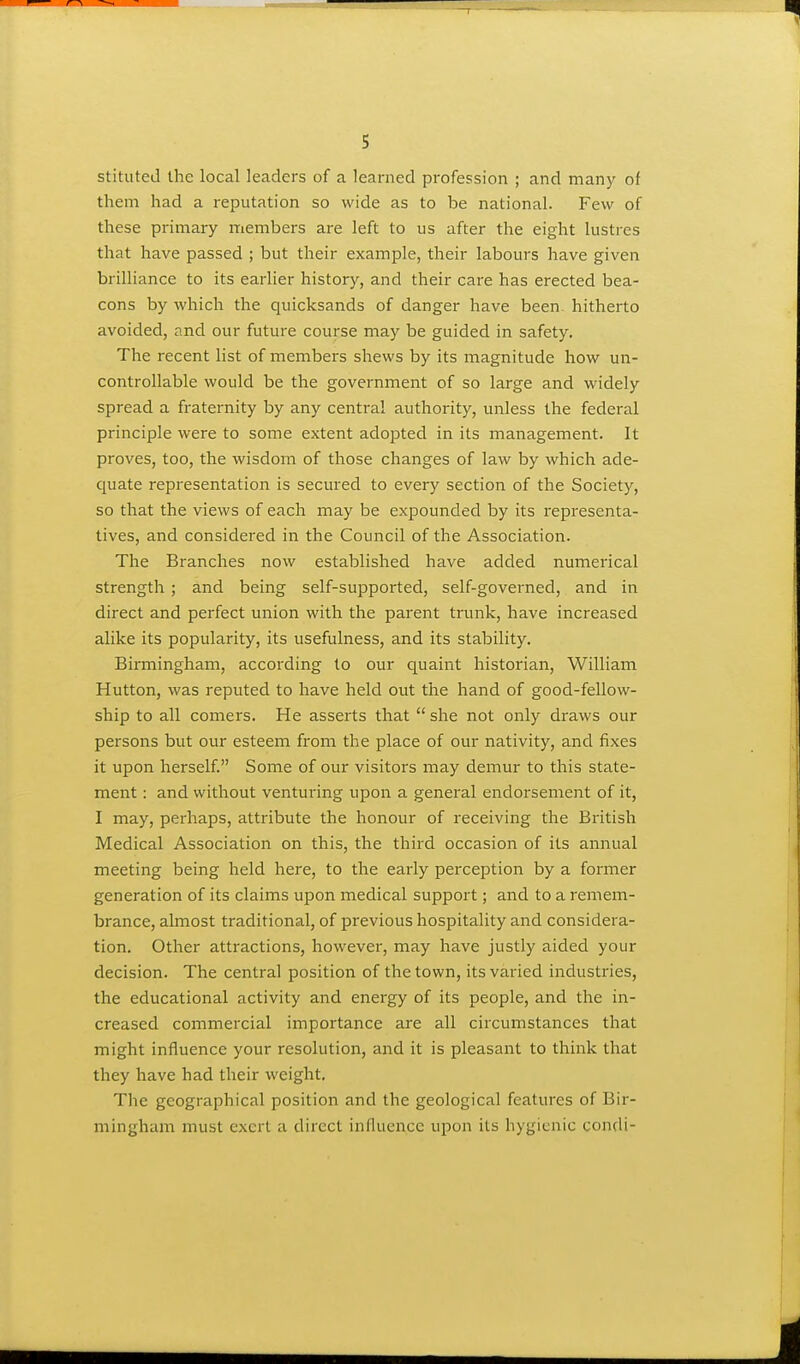 1 5 stituted the local leaders of a learned profession ; and many of them had a reputation so wide as to be national. Few of these primary members are left to us after the eight lustres that have passed ; but their example, their labours have given brilliance to its earlier history, and their care has erected bea- cons by which the quicksands of danger have been hitherto avoided, and our future course may be guided in safety. The recent list of members shews by its magnitude how un- controllable would be the government of so large and widely spread a fraternity by any central authority, unless the federal principle were to some extent adopted in its management. It proves, too, the wisdom of those changes of law by which ade- quate representation is secured to every section of the Society, so that the views of each may be expounded by its representa- tives, and considered in the Council of the Association. The Branches now established have added numerical strength ; and being self-supported, self-governed, and in direct and perfect union with the parent trunk, have increased alike its popularity, its usefulness, and its stability. Birmingham, according to our quaint historian, William Hutton, was reputed to have held out the hand of good-fellow- ship to all comers. He asserts that  she not only draws our persons but our esteem from the place of our nativity, and fixes it upon herself Some of our visitors may demur to this state- ment : and without venturing upon a general endorsement of it, I may, perhaps, attribute the honour of receiving the British Medical Association on this, the third occasion of its annual meeting being held here, to the early perception by a former generation of its claims upon medical support; and to a remem- brance, almost traditional, of previous hospitality and considera- tion. Other attractions, however, may have justly aided your decision. The central position of the town, its varied industries, the educational activity and energy of its people, and the in- creased commercial importance are all circumstances that might influence your resolution, and it is pleasant to think that they have had their weight. The geographical position and the geological features of Bir- mingham must exert a direct influence upon its hygienic condi- I