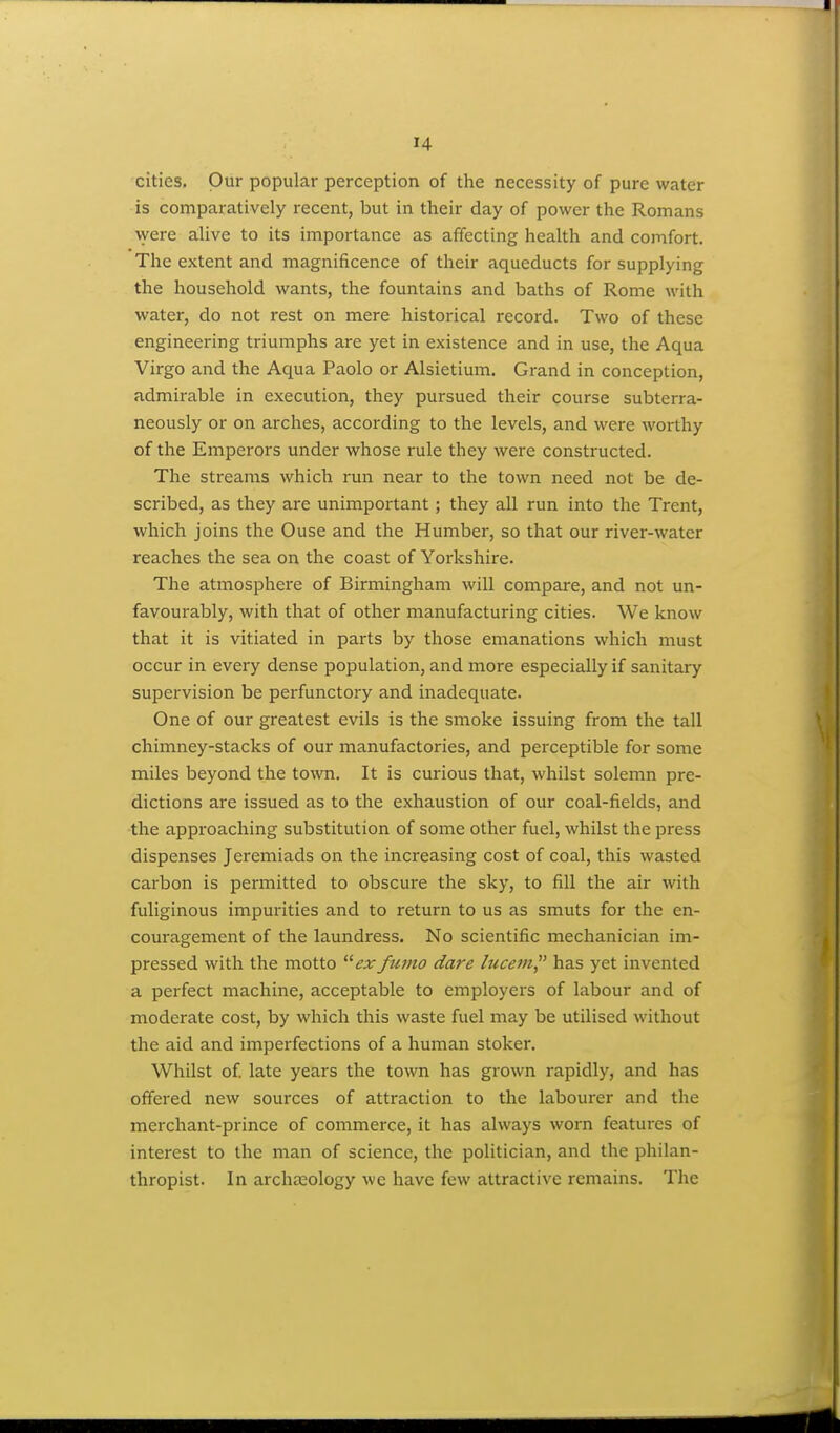 cities. Our popular perception of the necessity of pure water is comparatively recent, but in their day of power the Romans were alive to its importance as affecting health and comfort. The extent and magnificence of their aqueducts for supplying the household wants, the fountains and baths of Rome with water, do not rest on mere historical record. Two of these engineering triumphs are yet in existence and in use, the Aqua Virgo and the Aqua Paolo or Alsietium. Grand in conception, admirable in execution, they pursued their course subterra- neously or on arches, according to the levels, and were worthy of the Emperors under whose rule they were constructed. The streams which run near to the town need not be de- scribed, as they are unimportant ; they all run into the Trent, which joins the Ouse and the Humber, so that our river-water reaches the sea on the coast of Yorkshire. The atmosphere of Birmingham will compare, and not un- favourably, with that of other manufacturing cities. We know that it is vitiated in parts by those emanations which must occur in every dense population, and more especially if sanitary supervision be perfunctory and inadequate. One of our greatest evils is the smoke issuing from the tall chimney-stacks of our manufactories, and perceptible for some miles beyond the town. It is curious that, whilst solemn pre- dictions are issued as to the exhaustion of our coal-fields, and the approaching substitution of some other fuel, whilst the press dispenses Jeremiads on the increasing cost of coal, this wasted carbon is permitted to obscure the sky, to fill the air with fuliginous impurities and to return to us as smuts for the en- couragement of the laundress. No scientific mechanician im- pressed with the motto exfumo dare lucem has yet invented a perfect machine, acceptable to employers of labour and of moderate cost, by which this waste fuel may be utilised without the aid and imperfections of a human stoker. Whilst of late years the town has grown rapidly, and has offered new sources of attraction to the labourer and the merchant-prince of commerce, it has always worn features of interest to the man of science, the politician, and the philan- thropist. In archa2ology we have few attractive remains. The
