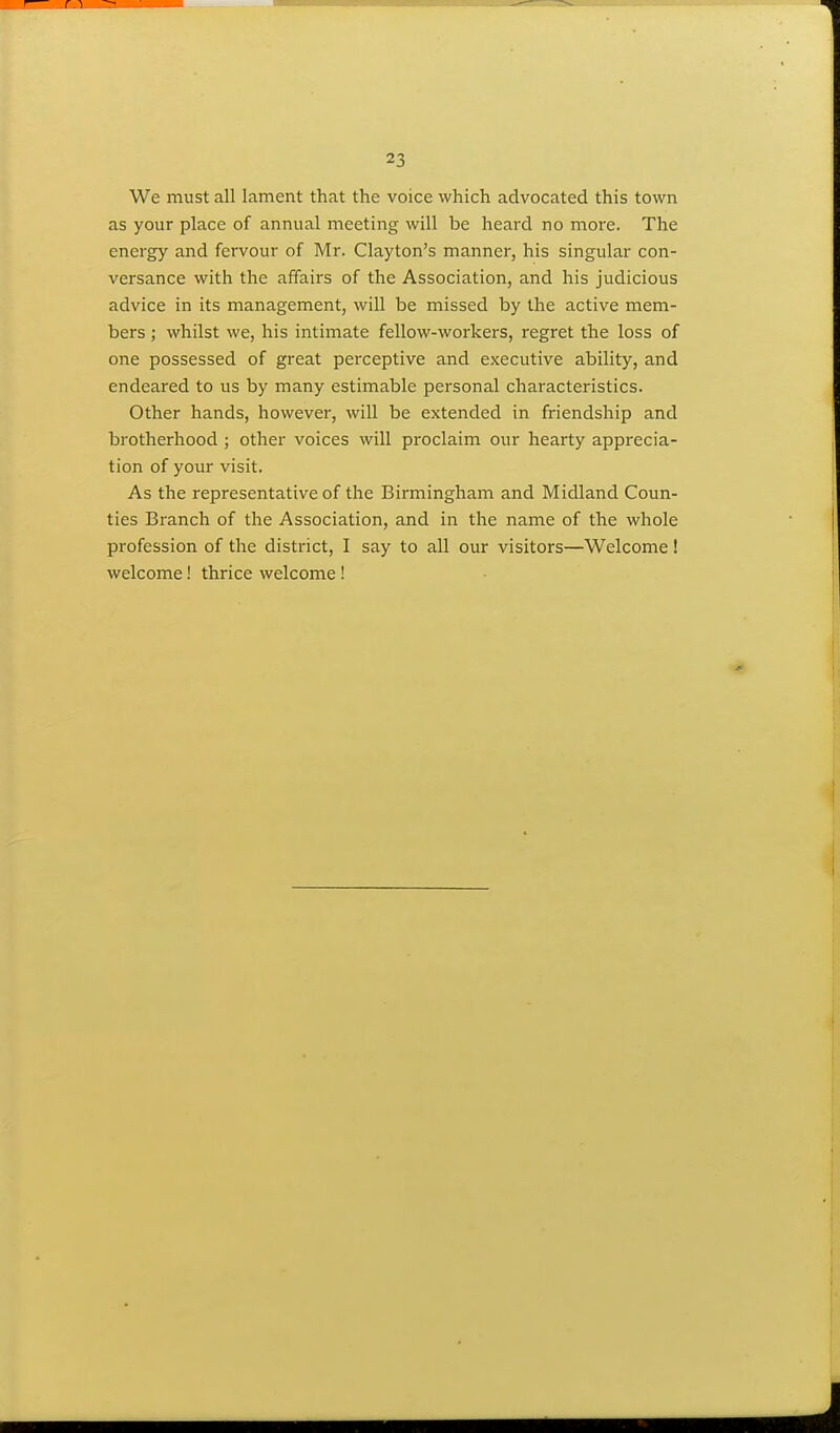 We must all lament that the voice which advocated this town as your place of annual meeting will be heard no more. The energy and fervour of Mr. Clayton's manner, his singular con- versance with the affairs of the Association, and his judicious advice in its management, will be missed by the active mem- bers ; whilst we, his intimate fellow-workers, regret the loss of one possessed of great perceptive and executive ability, and endeared to us by many estimable personal characteristics. Other hands, however, will be extended in friendship and brotherhood ; other voices will proclaim our hearty apprecia- tion of your visit. As the representative of the Birmingham and Midland Coun- ties Branch of the Association, and in the name of the whole profession of the district, I say to all our visitors—Welcome! welcome! thrice welcome!