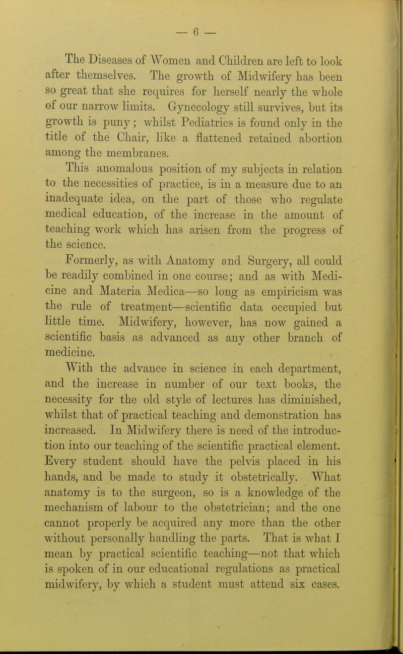 The Diseases of Women and Children are left to look after themselves. The growth of Midwifery has been so great that she requires for herself nearly the whole of our narrow limits. Gynecology still survives, but its growth is puny; whilst Pediatrics is found only in the title of the Chair, like a flattened retained abortion among the membranes. This anomalous position of my subjects in relation to the necessities of practice, is in a measure due to an inadequate idea, on the part of those who regulate medical education, of the increase in the amount of teaching work which has arisen from the progress of the science. Formerly, as with Anatomy and Surgery, all could be readily combined in one course; and as with Medi- cine and Materia Medica—so long as empiricism was the rule of treatnient—scientific data occupied but little time. Midwifery, however, has now gained a scientific basis as advanced as any other branch of medicine. With the advance in science in each department, and the increase in number of our text books, the necessity for the old style of lectures has diminished, whilst that of practical teaching and demonstration has increased. In Midwifery there is need of the introduc- tion into our teaching of the scientific practical element. Every student should have the pelvis placed in his hands, and be made to study it obstetrically. What anatomy is to the surgeon, so is a knowledge of the mechanism of labour to the obstetrician; and the one cannot properly be acquired any more than the other without personally handling the parts. That is what I mean by practical scientific teaching—not that which is spoken of in our educational regulations as practical midwifery, by which a student must attend six cases.