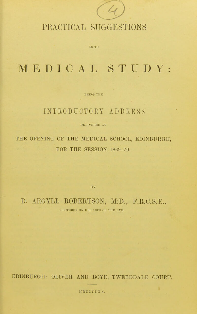 PKACTICAL SUGGESTIONS AS TO MEDICAL STUDY: BEING THE INTRODUCTORY ADDRESS DELIVERED AT THE OPENING OF THE MEDICAL SCHOOL, EDINBURGH, FOR THE SESSION 1869-70. 15 Y D. AKGYLL ROBERTSON, M.D., F.R.C.S.E., LECTURER ON DISEASES OF THE EVE. EDINBURGH: OLIVER AND BOYD, TWEEDDALE COURT. MDCCCLXX.