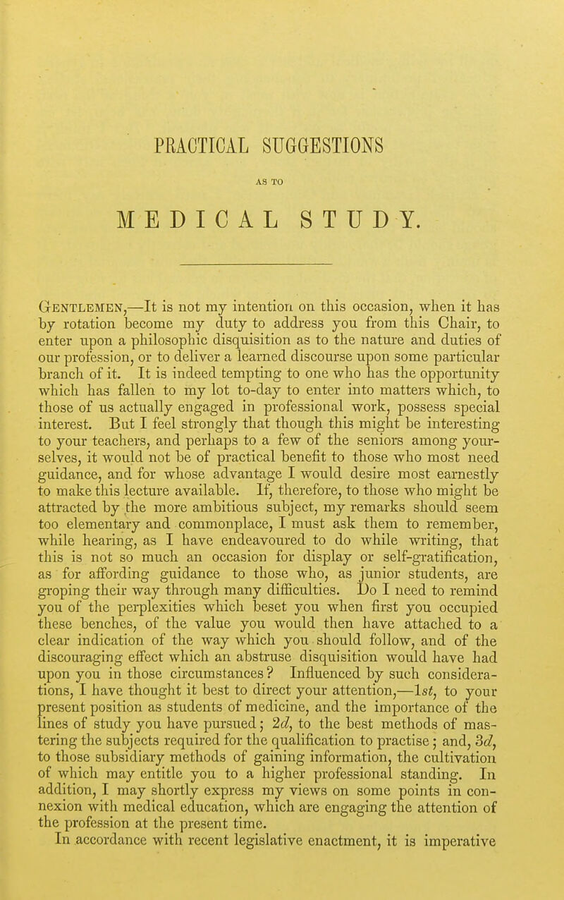 AS TO MEDICAL STUDY. Gentlemen,—It is not ray intention on this occasion, when it has by rotation become my duty to address you from this Chair, to enter upon a philosophic disquisition as to the nature and duties of our profession, or to deliver a learned discourse upon some particular branch of it. It is indeed tempting to one who has the opportunity which has fallen to my lot to-day to enter into matters which, to those of us actually engaged in professional work, possess special interest. But I feel strongly that though this might be interesting to your teachers, and perhaps to a few of the seniors among your- selves, it would not be of practical benefit to those who most need guidance, and for whose advantage I would desire most earnestly to make this lecture available. If, therefore, to those who might be attracted by the more ambitious subject, my remarks should seem too elementary and commonplace, I must ask them to remember, while hearing, as I have endeavoured to do while writing, that this is not so much an occasion for display or self-gratification, as for affording guidance to those who, as junior students, are groping their way through many difficulties. Do I need to remind you of the perplexities which beset you when first you occupied these benches, of the value you would then have attached to a clear indication of the way which you should follow, and of the discouraging effect which an abstruse disquisition would have had upon you in those circumstances ? Influenced by such considera- tions, I have thought it best to direct your attention,—1st, to your present position as students of medicine, and the importance of the lines of study you have pursued; 2d, to the best methods of mas- tering the subjects required for the qualification to practise; and, 3d, to those subsidiary methods of gaining information, the cultivation of which may entitle you to a higher professional standing. In addition, I may shortly express my views on some points in con- nexion with medical education, which are engaging the attention of the profession at the present time. In accordance with recent legislative enactment, it is imperative