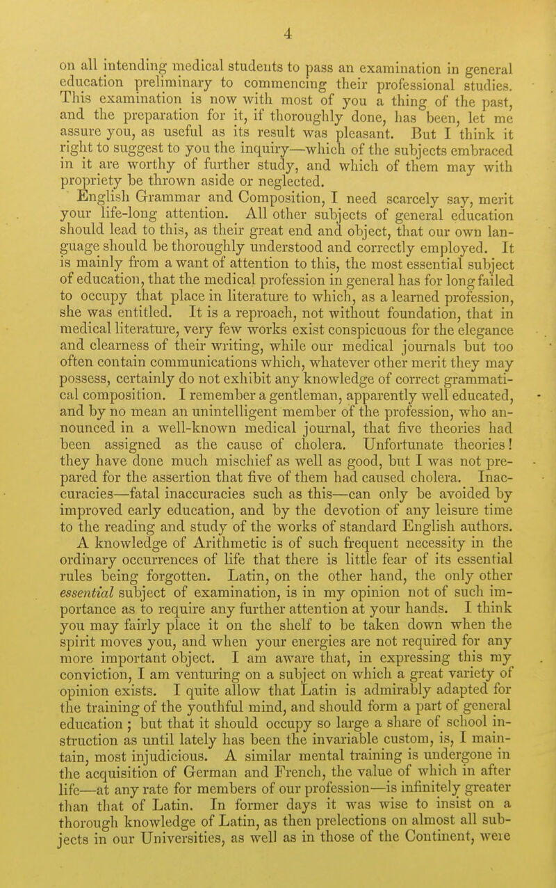 on all intending medical students to pass an examination in general education preliminary to commencing their professional studies. This examination is now with most of you a thing of the past, and the preparation for it, if thoroughly done, lias been, let me assure you, as useful as its result was pleasant. But I think it right to suggest to you the inquiry—which of the subjects embraced in it are worthy of further study, and which of them may with propriety be thrown aside or neglected. English Grammar and Composition, I need scarcely say, merit your life-long attention. _ All other subjects of general education should lead to this, as their great end and object, that our own lan- guage should be thoroughly understood and correctly employed. It is mainly from a want of attention to this, the most essential subject of education, that the medical pi-ofession in general has for long failed to occupy that place in literatm-e to which, as a learned profession, she was entitled. It is a reproach, not without foundation, that in medical literature, very few works exist conspicuous for the elegance and clearness of their writing, while our medical journals but too often contain communications which, whatever other merit they may possess, certainly do not exhibit any knowledge of correct grammati- cal composition. I remember a gentleman, apparently well educated, and by no mean an unintelligent member of the profession, who an- nounced in a well-known medical journal, that five theories had been assigned as the cause of cholera. Unfortunate theories! they have done much mischief as well as good, hut I was not pre- pared for the assertion that five of them had caused cholera. Inac- curacies—fatal inaccuracies such as this—can only be avoided by improved early education, and by the devotion of any leisure time to the reading and study of the works of standard English, authors. A knowledge of Arithmetic is of such frequent necessity in the ordinary occurrences of life that there is little fear of its essential rules being forgotten. Latin, on the other hand, the only other essential subject of examination, is in my opinion not of such im- portance as to require any further attention at your hands. I think you may fairly place it on the shelf to be taken down when the spirit moves you, and when your energies are not required for any more important object. I am aware that, in expressing this my conviction, I am venturing on a subject on which a great variety of opinion exists. I quite allow that Latin is admirably adapted for the training of the youthful mind, and should form a part of general education ; but that it should occupy so large a share of school in- struction as until lately has been the invariable custom, is, I main- tain, most injudicious. A similar mental ti-aining is undergone in the acquisition of German and French, the value of which in after life—at any rate for members of our profession—is infinitely greater than that of Latin. In former days it was wise to insist on a thorough knowledge of Latin, as then prelections on almost all sub- jects in our Universities, as well as in those of the Continent, weie