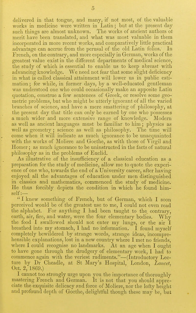 delivered in that tongue^ and many, if not most, of the valuable works in medicine were written in Latin; but at the present day such things are almost unknown. The works of ancient authors ot merit have been translated, and what was most valuable in them incorporated in more recent works, and comparatively little practical advantage can accrue from the perusal of the old Latin folios. In French, on the contrary, and more especially in German, works of the greatest value exist in the diflferent departments of medical science, the study of which is essential to enable us to keep abreast with advancing knowledge. We need not fear that some slight deficiency in what is called classical attainment will lower us in public esti- mation ; for while, in former days, by a well-educated gentleman was understood one who could occasionally make an apposite Latin quotation, construe a few sentences of Greek, or resolve some geo- meti'ic problems, but who might be utterly ignorant of all the varied branches of science, and have a mere smattering of philosophy, at the present day that title can only be earned by one who possesses a much wider and more extensive range of knowledge. Modern as well as ancient languages must be familiar to him ; physics as well as geometry; science as well as philosophy. The time will come when it will indicate as much ignorance to be unacquainted with the works of Moliere and Goethe, as with those of Virgil and Homer; as much ignorance to be uninstructed in the facts of natural philosophy as in the problems of Euclid. As illustrative of the insufficiency of a classical education as a preparation for the study of medicine, allow me to quote the experi- ence of one who, towards the end of a University career, after having enjoyed all the advantages of education under men distinguished in classics and mathematics, commenced the study of medicine. He thus forcibly depicts the condition in which he found him- self :—  I knew something of French, but of German, which I soon perceived would be of the greatest use to me, I could not even read the alphabet. For anything I had been taught to the. contrary, earth, air, fire, and water, were the four elementary bodies. Why the food I swallowed should not enter my lungs, or the air I breathed into my stomach, I had no information. I found myself completely bewildered by strange words, strange ideas, incompre- hensible explanations, lost in a new country where I met no friends, where I could recognise no landmarks. At an age when I ought to have gone through the drudgery of elementary work, I had to commence again with the veriest rudiments.—(Introductory Lec- ture by Dr Cheadle, at St Mary's Hospital, London, Lancet Oct. 2, 1869.) I cannot too strongly urge upon you the importance of thoroughly rnastering French and German. It is not that you should appre- ciate the exquisite delicacy and force of Moliere, nor the lofty height and profound depth of Goethe, delightful though these may be, but