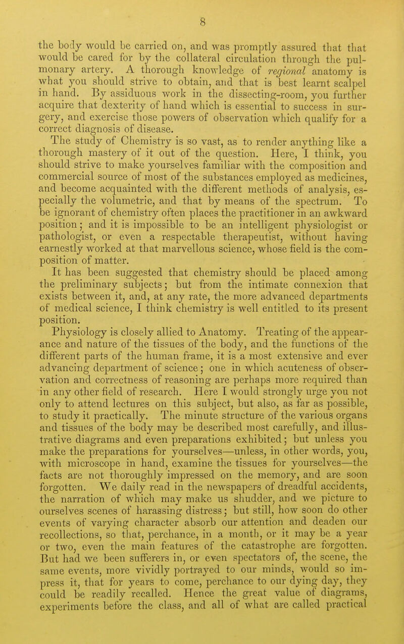 the body would be carried on, and was promptly assured tliat tliat would be cared for by the collateral circulation through the pul- monary artery. A thorough knowledge of regional anatomy is what you should_ strive to obtain, and that is best leamt scalpel in hand. By assiduous work in the dissecting-room, you further acquire that dexterity of hand which is essential to success in sur- gery, and exercise those powers of observation which qualify for a correct diagnosis of disease. The study of Chemistry is so vast, as to render anything like a thorough mastery of it out of the question. Here, I think, you should strive to make yourselves familiar with the composition and commercial source of most of the substances employed as medicines, and become acquainted with the diflferent methods of analysis, es- pecially the volumetric, and that by means of the spectrum. To be ignorant of chemistry often places the practitioner in an awkward position; and it is impossible to be an intelligent physiologist or pathologist, or even a respectable therapeutist, without having earnestly worked at that marvellous science, whose field is the com- position of matter. It has been suggested that chemistry should be placed among the preliminary subjects; but from the intimate connexion that exists between it, and, at any rate, the more advanced departments of medical science, I think chemistry is well entitled to its present position. Physiology is closely allied to Anatomy. Treating of the appear- ance and nature of the tissues of the body, and the functions of the different parts of the human frame, it is a most extensive and ever advancing department of science; one in which acuteness of obser- vation and correctness of reasoning are perhaps more required than in any other field of research. Here I would strongly urge you not only to attend lectures on this subject, but also, as far as possible, to study it practically. The minute structure of the various organs and tissues of the body may be described most carefully, and illus- trative diagrams and even preparations exhibited; but unless you make the preparations for yourselves—unless, in other words, you, with microscope in hand, examine the tissues for yourselves—the facts are not thoroughly impressed on the memory, and are soon forgotten. We daily read in the newspapers of dreadful accidents, the narration of which may make us shudder, and we picture to ourselves scenes of harassing distress; but still, how soon do other events of varying character absorb our attention and deaden our recollections, so that, perchance, in a month, or it may be a year or two, even the main features of the catastrophe are forgotten. But had Ave been sufferers in, or even spectators of, the scene, the same events, more vividly portrayed to our minds, would so im- press it, tliat for years to come, perchance to our dying day, they could be readily recalled. Hence the great value of diagrams, experiments before the class, and all of what are called practical