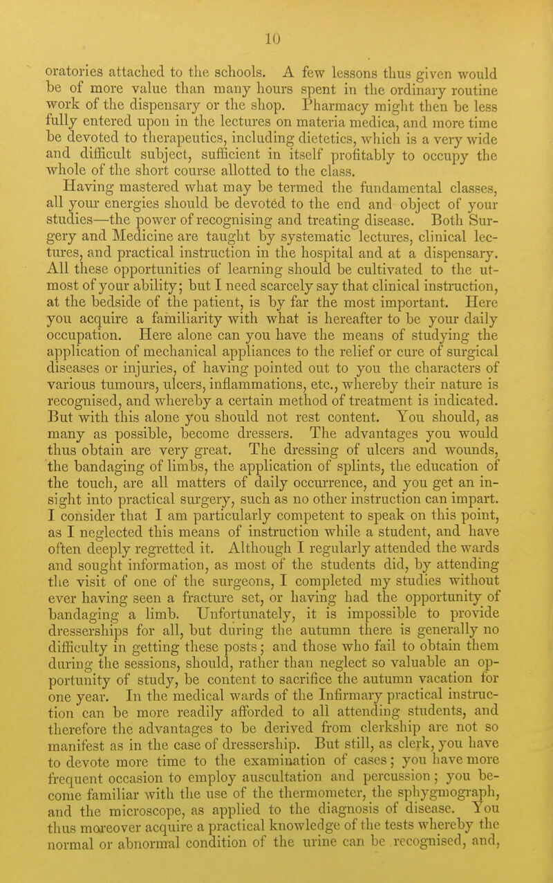 oratories attached to the schools. A few lessons thus given would be of more value than many hours spent in the ordinary routine work of the dispensary or the shop. Pharmacy might then be less fully entered upon in the lectures on materia medica, and more time be devoted to therapeutics, including dietetics, which is a very wide and difficult subject, sufficient in itself profitably to occupy the whole of the short course allotted to the class. Having mastered what may be termed the fundamental classes, all yom- energies should be devoted to the end and object of your studies—the power of recognising and treating disease. Both Sur- gery and Medicine are taught by systematic lectures, clinical lec- tures, and practical instruction in the hospital and at a dispensary. All these opportunities of learning should be cultivated to the ut- most of your ability; but I need scarcely say that clinical instruction, at the bedside of the patient, is by far the most important. Here you acquire a familiarity with what is hereafter to be your daily occupation. Here alone can you have the means of studying the application of mechanical appliances to the relief or cure of surgical diseases or injuries, of having pointed out to you the characters of various tumours, ulcers, inflammations, etc., whereby their nature is recognised, and whereby a certain method of treatment is indicated. But with this alone you should not rest content. You should, as many as possible, become dressers. The advantages you would thus obtain are very great. The dressing of ulcers and wounds, the bandaging of limbs, the application of splints, the education of the touch, are all matters of daily occurrence, and you get an in- sight into practical sm'gery, such as no other instruction can impart. I consider that I am particularly competent to speak on this point, as I neglected this means of instruction while a student, and have often deeply regretted it. Although I regularly attended the wards and sought information, as most of the students did, by attending the visit of one of the surgeons, I completed my studies without ever having seen a fracture set, or having had the opportunity of bandaging a limb. Unfortunately, it is impossible to provide dresserships for all, but during the autumn there is generally no difficulty in getting these posts; and those who fail to obtain them during the sessions, should, rather than neglect so valuable an op- portunity of study, be content to sacrifice the autumn vacation for one year. In the medical wards of the Infirmary practical instruc- tion can be more readily affiDrded to all attending students, and therefore the advantages to be derived from clerkship are not so manifest as in the case of dressership. But still, as clerk, you have to devote more time to the examination of cases; you have more frequent occasion to employ auscultation and percussion; you be- come familiar Avith the use of the thermometer, the sphygmograpli, and the microscope, as applied to the diagnosis of disease. You thus moi-eover acquire a practical knowledge of the tests whereby the normal or abnormal condition of the urine can be recognised, and.