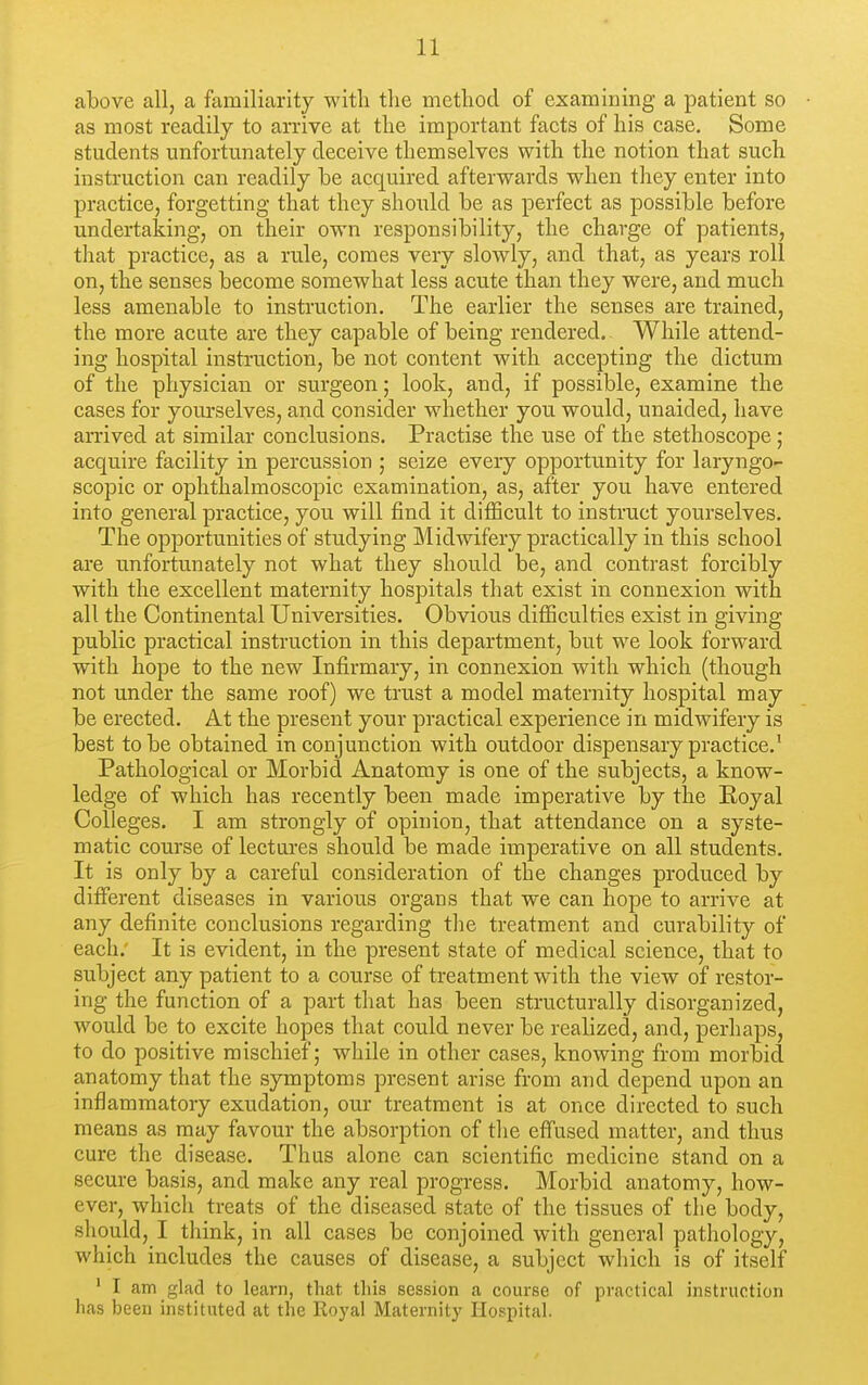 above all, a familiarity with the method of examining a patient so as most readily to arrive at the important facts of his case. Some students unfortunately deceive themselves with the notion that such instruction can readily be acquired afterwards when they enter into practice, forgetting that they should be as perfect as possible before undertaking, on their own responsibility, the charge of patients, that practice, as a rule, comes very slowly, and that, as years roll on, the senses become somewhat less acute than they were, and much less amenable to instruction. The earlier the senses are trained, the more acute are they capable of being rendered. While attend- ing hospital instruction, be not content with accepting the dictum of the physician or surgeon; look, and, if possible, examine the cases for yourselves, and consider whether you would, unaided, have arrived at similar conclusions. Practise the use of the stethoscope; acquire facility in percussion ; seize every opportunity for laryngo- scopic or ophthalmoscopic examination, as, after you have entered into general practice, you will find it difficult to instruct yourselves. The opportunities of studying Midwifery practically in this school are unfortunately not what they should be, and contrast forcibly with the excellent maternity hospitals that exist in connexion with all the Continental Universities. Obvious difficulties exist in giving public practical instruction in this department, but we look forward with hope to the new Infirmary, in connexion with which (though not under the same roof) we trust a model maternity hospital may be erected. At the present your practical experience in midwifery is best to be obtained in conjunction with outdoor dispensary practice.' Pathological or Morbid Anatomy is one of the subjects, a know- ledge of which has recently been made imperative by the Royal Colleges. I am strongly of opinion, that attendance on a syste- matic course of lectures should be made imperative on all students. It is only by a careful consideration of the changes produced by different diseases in various organs that we can hope to arrive at any definite conclusions regarding the treatment and curability of each. It is evident, in the present state of medical science, that to subject any patient to a course of treatment with the view of restor- ing the function of a part that has been structurally disorganized, would be to excite hopes that could never be realized, and, perhaps, to do positive mischief; while in other cases, knowing from morbid anatomy that the symptoms present arise from and depend upon an inflammatory exudation, our treatment is at once directed to such means as may favour the absorption of the effused matter, and thus cure the disease. Thus alone can scientific medicine stand on a secure basis, and make any real progress. Morbid anatomy, how- ever, which treats of the diseased state of the tissues of the body, should, I think, in all cases be conjoined with general pathology, which includes the causes of disease, a subject which is of itself ' I am glad to learn, that this session a course of practical instruction has been instituted at the Roj'al Maternity Hospital.