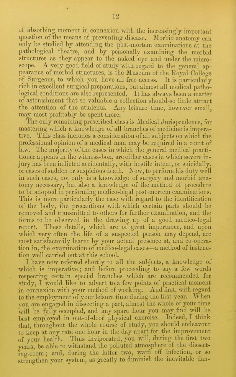 of absorbing moment in connexion with the increasingly important question of the means of preventing disease. Morbid anatomy can only be studied by attending the post-mortem examinations at tlie pathological theatre, and by personally examining the morbid structures as they appear to the naked eye and under the micro- scope. A very good field of study with regard to the general ap- pearance of morbid structures, is the Museum of the Eoyal College of Surgeons, to which you have all free access. It is particularly rich in excellent surgical preparations, but almost all medical patho- logical conditions are also represented. It has always been a matter of astonishment that so valuable a collection should-so little attract the attention of the students. Any leisure time, however small, may most profitably be spent there. The only remaining prescribed class is Medical Jurisprudence, for mastering which a knowledge of all branches of medicine is impera- tive. This class includes a consideration of all subjects on which the professional opinion of a medical man may be required in a court of law. The majority of the cases in which the general medical practi- tioner appears in the witness-box, are either cases in which severe in- jury has been inflicted accidentally, with hostile intent, or suicidally, or cases of sudden or suspicious death. Now, to perform his duty v/ell in such cases, not only is a knowledge of surgery and morbid ana- tomy necessary, but also a knowledge of the method of procedure to be adopted in performing medico-legal post-mortem examinations. This is more particularly the case with regard to the identification of the body, the precautions with which certain parts should be removed and transmitted to others for further examination, and the forms to be observed in the drawing up of a good medico-legal report. These details, which are of great importance, and upon which very often the life of a suspected person may depend, are most satisfactorily learnt by your actual presence at, and co-opera- tion in, the examination of medico-legal cases—a method of instruc- tion well carried out at this school. I have now referred shortly to all the subjects, a knowledge of which is imperative; and before proceeding to say a few words respecting certain special branches which are recommended for study, I would like to advert to a few points of practical moment in connexion with your method of working. And first, with regard to the employment of your leisure time during the first year. When you are engaged in dissecting a part, almost the whole of your time will be fully occupied, and any spare hour you may find will be best employed in out-of-door physical exercise. Indeed, I think that, throughout the whole course of study, yon should endeavour to keep at any rate one hour in the day apart for the improvement of your health. Thus invigorated, you will, during the first two years, be able to withstand the polluted atmosphere of the dissect- ing-room; and, during the latter two, ward off infection, or so strengthen your system, as greatly to diminish the inevitable dan-