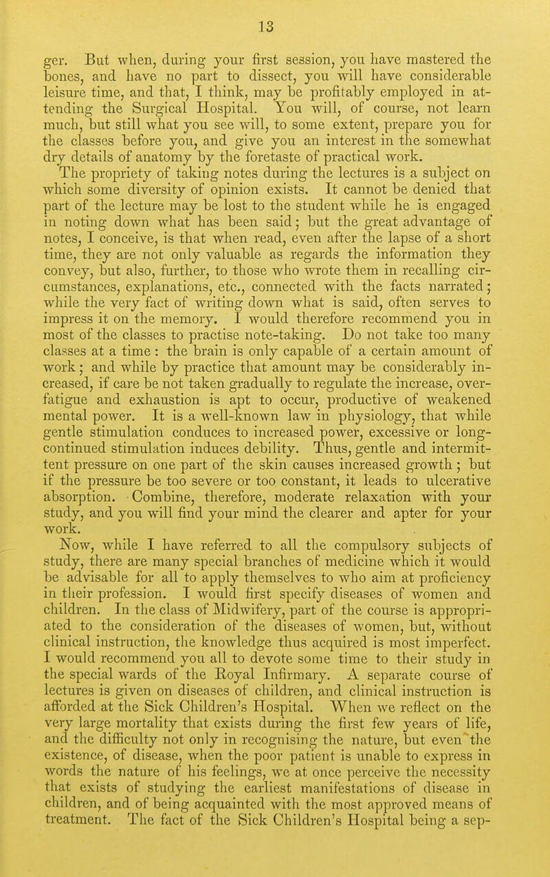 ger. But when, during your first session, you have mastered the bones, and have no part to dissect, you will have considerable leisure time, and that, I think, may be profitably employed in at- tending the Surgical Hospital. You will, of course, not learn much, but still wlaat you see will, to some extent, prepare you for the classes before you, and give you an interest in the somewhat dry details of anatomy by the foretaste of practical work. The propriety of taking notes during the lectures is a subject on which some diversity of opinion exists. It cannot be denied that part of the lecture may be lost to the student while he is engaged in noting down what has been said; but the great advantage of notes, I conceive, is that when read, even after the lapse of a short time, they are not only valuable as regards the information they convey, but also, further, to those who wrote them in recalling cir- cumstances, explanations, etc., connected with the facts narrated; while the very fact of writing down what is said, often serves to impress it on the memory. I would therefore recommend you in most of the classes to practise note-taking. Do not take too many classes at a time : the brain is only capable of a certain amount of workand while by practice that amount may be considerably in- creased, if care be not taken gradually to regulate the increase, over- fatigue and exhaustion is apt to occur, productive of weakened mental power. It is a well-known law in physiology, that while gentle stimulation conduces to increased power, excessive or long- continued stimulation induces debility. Thus, gentle and intermit- tent pressure on one part of the skin causes increased growth ; but if the pressure be too severe or too constant, it leads to ulcerative absorption. Combine, therefore, moderate relaxation with your study, and you will find your mind the clearer and apter for your work. Now, while I have referred to all the compulsory subjects of study, there are many special branches of medicine which it would be advisable for all to apply themselves to who aim at proficiency in their profession. I would first specify diseases of women and children. In the class of Midwifery, part of the course is appropri- ated to the consideration of the diseases of women, but, without clinical instruction, the knowledge thus acquired is most imperfect. I would recommend you all to devote some time to their study in the special wards of the Royal Infirmary. A separate course of lectures is given on diseases of children, and clinical instruction is afforded at the Sick Children's Hospital. When we reflect on the very large mortality that exists during the first few years of life, and the difficulty not only in recognising the nature, but even'the existence, of disease, when the poor patient is unable to express in words the nature of his feelings, we at once perceive the necessity that exists of studying the earliest manifestations of disease in children, and of being acquainted with the most approved means of treatment. The fact of the Sick Children's Hospital being a sep-