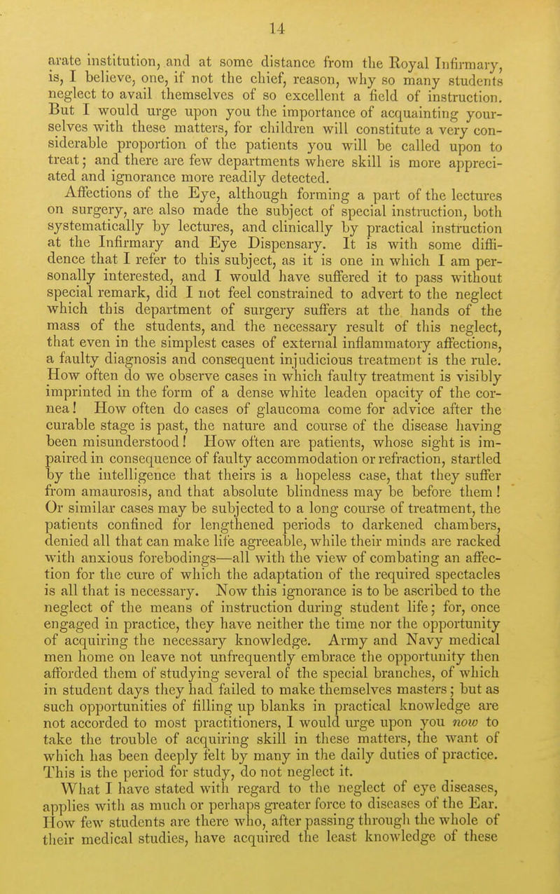 arate institution, and at some distance from the Royal Infirmary, is, I believe, one, if not the chief, reason, why so many students neglect to avail themselves of so excellent a field of instruction. But I would urge upon you the importance of acquainting your- selves with these matters, for children will constitute a very con- siderable proportion of the patients you will be called upon to treat; and there are fcAV departments where skill is more appreci- ated and ignorance more readily detected. Affections of the Eye, although forming a part of the lectures on surgery, are also made the subject of special instruction, both systematically by lectures, and clinically by practical instruction at the Infirmary and Eye Dispensary. It is with some diffi- dence that I refer to this subject, as it is one in which I am per- sonally interested, and I would have suffered it to pass without special remark, did I not feel constrained to advert to the neglect which this department of surgery suffers at the hands of the mass of the students, and the necessary result of tliis neglect, that even in the simplest cases of external inflammatory affections, a faulty diagnosis and consequent injudicious treatment is the rule. How often do we observe cases in which faulty treatment is visibly imprinted in the form of a dense white leaden opacity of the cor- nea ! How often do cases of glaucoma come for advice after the curable stage is past, the nature and course of the disease having been misunderstood! How often are patients, whose sight is im- paired in consequence of faulty accommodation or refraction, startled by the intelligence that theirs is a hopeless case, that they suffer from amaurosis, and that absolute blindness may be before them! Or similar eases may be subjected to a long course of treatment, the patients confined for lengthened periods to darkened chambers, denied all that can make lite agreealDle, while their minds are racked with anxious forebodings—all with the view of combating an affec- tion for the cure of which the adaptation of the required spectacles is all that is necessary. Now this ignorance is to be ascribed to the neglect of the means of instruction during student life; for, once engaged in practice, they have neither the time nor the opportunity of acquiring the necessary knowledge. Army and Navy medical men home on leave not unfrequently embrace the opportunity then afforded them of studying several of the special branches, of which in student days they had failed to make themselves masters; but as such opportunities of filling up blanks in practical knowledge are not accorded to most practitioners, 1 would urge upon you now to take the trouble of acquiring skill in these matters, the want of which has been deeply felt by many in the daily duties of practice. This is the period for study, do not neglect it. What I have stated with regard to the neglect of eye diseases, applies with as much or perhaps gi-eater force to diseases of the Ear. How few students are there who, after passing through the whole of their medical studies, have acquired the least knowledge of these