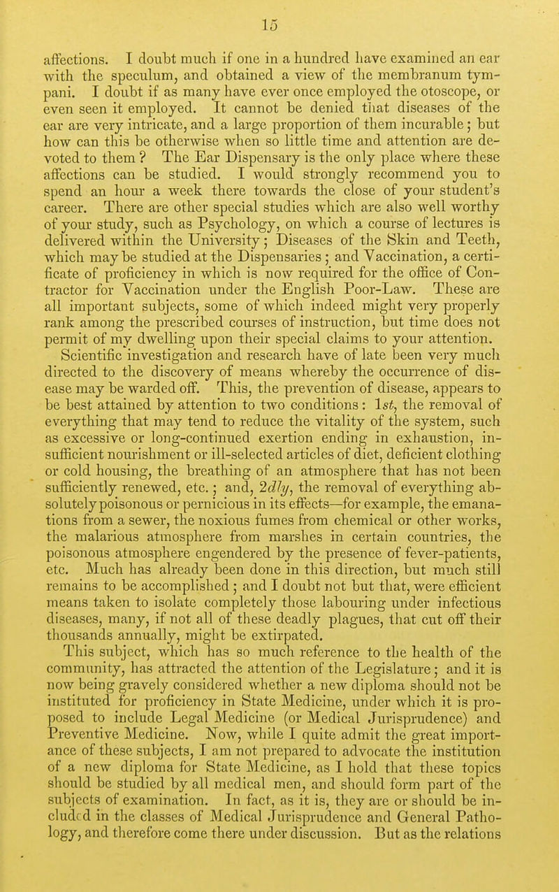 affections. I doulDt much if one in a hundred have examined an ear with the speculum, and obtained a view of the membranum tym- pani. I doubt if as many liave ever once employed the otoscope, or even seen it employed. It cannot be denied that diseases of the ear are very intricate, and a large proportion of them incurable; but how can this be otherwise when so little time and attention are de- voted to them ? The Ear Dispensary is the only place where these affections can be studied. I would strongly recommend you to spend an hour a week there towards the close of your student's career. There are other special studies which are also well worthy of your study, such as Psychology, on which a course of lectures is delivered within the University; Diseases of the ISkin and Teeth, which may be studied at the Dispensaries; and Vaccination, a certi- ficate of proficiency in which is now required for the office of Con- tractor for Vaccination under the English Poor-Law. These are all important subjects, some of which indeed might very properly rank among the prescribed courses of instruction, but time does not permit of my dwelling upon their special claims to your attention. Scientific investigation and research have of late been very much directed to the discovery of means whereby the occurrence of dis- ease may be warded off. This, the prevention of disease, appears to be best attained by attention to two conditions: 1st, the removal of everything that may tend to reduce the vitality of the system, such as excessive or long-continued exertion ending in exhaustion, in- sufficient nourishment or ill-selected articles of diet, deficient clothing or cold housing, the breathing of an atmosphere that has not been sufficiently renewed, etc.; and, 2dly, the removal of everything ab- solutely poisonous or pernicious in its effects—for example, the emana- tions from a sewer, the noxious fumes from chemical or other works, the malarious atmosphere from marshes in certain countries, the poisonous atmosphere engendered by the presence of fever-patients, etc. Much has already been done in this direction, but much still remains to be accomplished ; and I doubt not but that, were efficient means taken to isolate completely those labouring under infectious diseases, many, if not all of these deadly plagues, that cut off their thousands annually, might be extirpated. This subject, which has so much reference to the health of the community, has attracted the attention of the Legislature; and it is now being gravely considered whether a new diploma should not be instituted for proficiency in State Medicine, under which it is pro- posed to include Legal Medicine (or Medical Jurisprudence) and Preventive Medicine. Now, while I quite admit the great import- ance of these subjects, I am not prepared to advocate the institution of a new diploma for State Medicine, as I hold that these topics should be studied by all medical men, and should form part of the subjects of examination. In fact, as it is, they are or should be in- cluded in the classes of Medical Jurisprudence and General Patho- logy, and tlierefore come there under discussion. But as the relations