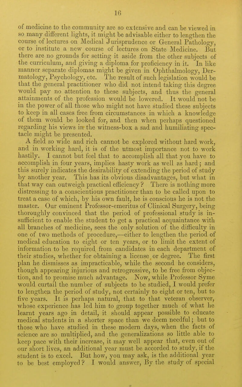 of medicine to the community are so extensive and can be viewed in so many different lights, it might be advisable either to lengthen the course of lectures on Medical Jurisprudence or General Pathology, or to institute a new course of lectures on State Medicine. But there are no grounds for setting it aside from the otlier subjects of the curriculum, and giving a diploma for proficiency in it. In like manner separate diplomas might be given in Ophthalmology, Der- matology, Psychology^ etc. The result of such legislation Avould be that the general practitioner who did not intend taking this degree would pay no attention to these subjects, and thus the general attainments of the profession would be lowered. It would not be in the power of all those who might not have studied these subjects to keep in all cases free from circumstances in which a knowledge of them would be looked for, and then when perhaps questioned regarding his views in the witness-box a sad and humiliating spec- tacle might be presented. A field so wide and rich cannot be explored without hard work, and in working hard, it is of the utmost importance not to work hastily. I cannot but feel that to accomplish all that you have to accomplish in four years, implies hasty work as well as hard; and this surely indicates the desirability of extending the period of study by another year. This has its obvious disadvantages, but what in that way can outweigh practical efficiency ? There is nothing more distressing to a conscientious practitioner than to be called upon to treat a case of which, by his own fault, he is conscious he is not the master. Our eminent Professor-emeritus of Clinical Surgery, being thoroughly convinced that the period of professional study is in- sufficient to enable the student to get a practical acquaintance with all branches of medicine, sees the only solution of the difficulty in one of two methods of procedure,—either to lengthen the period of medical education to eight or ten years, or to limit the extent of information to be required from candidates in each department of their studies, whether for obtaining a license or degree. The first plan he dismisses as impracticable, while the second he considers, though appearing injurious and retrogressive, to be free £i*om objec- tion, and to promise much advantage. Now, while Professor Syme would curtail the number of subjects to be studied, I would prefer to lengthen the period of study, not certainly to eight or ten, but to five years. It is perhaps natural, that to that veteran observer, w^hose experience has led him to group together much of what he learnt years ago in detail, it sliould appear possible to educate medical students in a shorter space than we deem needful; but to those who have studied in these modern days, when the facts of science are so multiplied, and the generalizations so little able to keep pace with their increase, it may well appear that, even out of our short lives, an additional year must be accorded to study, if the student is to excel. But how, you may ask, is the additional year to be best employed ? I would answer, By the study of special