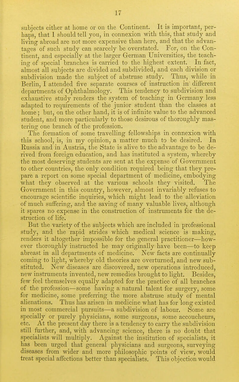 subjects either at home or on the Continent. It is important, per- haps, that 1 should tell you, in connexion with this, that study and living abroad are not more expensive than here, and that the advan- tages of such study can scarcely be overstated. For, on the Con- tinent, and especially at the larger German Universities, the teach- ing of special branches is carried to the highest extent. In fact, almost all subjects are divided and subdivided, and each division or subdivision made the subject of abstruse study. Thus, while in Berlin, I attended five separate courses of instruction in different departments of Ophthalmology. This tendency to subdivision and exhaustive study renders the system of teaching in Germany less adapted to requirements of the junior student than the classes at home; but, on the other hand, it is of infinite value to the advanced student, and more particularly to those desirous of thoroughly mas- tering one branch of the profession. The formation of some travelling fellowships in connexion with this school, is, in my opinion, a matter much to be desired. In Russia and in Austria, the State is alive to the advantage to be de- rived from foreign education, and has instituted a system, whereby the most deserving students are sent at the expense of Government to other countries, the only condition required being that they pre- pare a report on some special department of medicine, embodying what they observed at the various schools they visited. The Government in this country, however, almost invariably refuses to encourage scientific inquiries, which might lead to the alleviation of much suffering, and the saving of many valuable lives, although it spares no expense in the construction of instruments for the de- struction of life. But the variety of the subjects which are included in professional study, and the rapid strides which medical science is making, renders it altogether impossible for the general practitioner—how- ever thoroughly instructed he may originally have been—to keep abreast in all departments of medicine. New facts are continually coming to light, whereby old theories are overturned, and new sub- stituted. New diseases are discovered, new operations introduced, new instruments invented, new remedies brought to light. Besides, few feel themselves equally adapted for the practice of all branches of the profession—some having a natural talent for surgery, some for medicine, some preferring the more abstruse study of mental alienations. Thus has arisen in medicine what has for long existed in most commercial pursuits—a subdivision of labour. Some are specially or purely physicians, some surgeons, some accoucheurs, etc. At the present day there is a tendency to carry the subdivision still further, and, with advancing science, there is no doubt that specialists will multiply. Against the institution of specialists, it has been urged that general physicians and surgeons, surveying diseases from wider and more philosophic points of view, would treat special affections better than specialists. This objection would