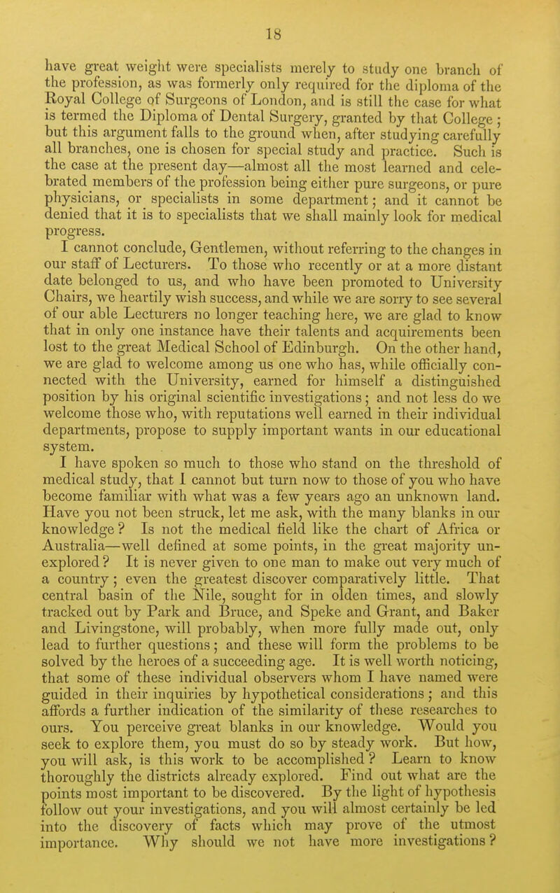 have great weight were specialists merely to study one branch of the profession, as was formerly only required for the diploma of the Royal College of Surgeons of London, and is still the case for what is termed the Diploma of Dental Surgery, granted by that College ; but this argument falls to the ground when, after studying carefully all branches, one is chosen for special study and practice. Such is the case at the present day—almost all the most learned and cele- brated members of the profession being either pure surgeons, or pure physicians, or specialists in some department; and it cannot be denied that it is to specialists that we shall mainly look for medical progress. I cannot conclude. Gentlemen, without referring to the changes in our staff of Lecturers. To those who recently or at a more distant date belonged to us, and who have been promoted to University Chairs, we heartily wish success, and while we are sorry to see several of our able Lecturers no longer teaching here, we are glad to know that in only one instance have their talents and acquirements been lost to the great Medical School of Edinburgh. On the other hand, we are glad to welcome among us one who has, while officially con- nected with the University, earned for himself a distinguished position by his original scientific investigations; and not less do we welcome those who, with reputations well earned in their individual departments, propose to supply important wants in our educational system. I have spoken so much to those who stand on the threshold of medical study, that 1 cannot but turn now to those of you who have become familiar with what was a few years ago an unknown land. Have you not been struck, let me ask, with the many blanks in our knowledge ? Is not the medical field like the chart of Africa or Australia—well defined at some points, in the great majority un- explored? It is never given to one man to make out very much of a country; even the greatest discover comparatively little. That central basin of the Nile, sought for in olden times, and slowly tracked out by Park and Bruce, and Speke and Grant, and Baker and Livingstone, will probably, when more fully made out, only lead to further questions; and these will form the problems to be solved by the heroes of a succeeding age. It is well worth noticing, that some of these individual observers whom I have named were guided in their inquiries by hypothetical considerations; and this affords a furtlier indication of the similarity of these researches to ours. You perceive great blanks in our knowledge. Would you seek to explore them, you must do so by steady work. But how, you will ask, is this work to be accomplished ? Learn to know thoroughly the districts already explored. Find out what are the points most important to be discovered. By the light of hypothesis follow out your investigations, and you will almost certainly be led into the discovery of facts which may prove of the utmost importance. Why should we not have more investigations?