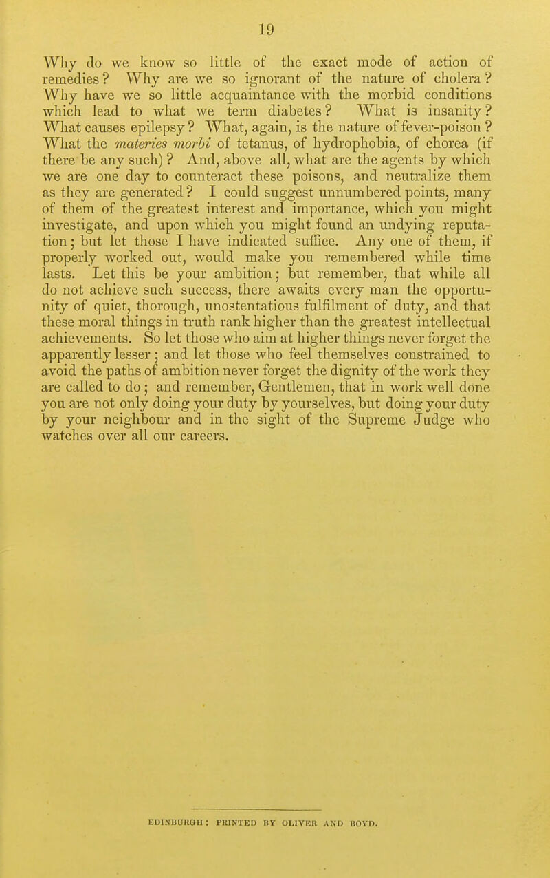 Why do we know so little of the exact mode of action of remedies ? Why are we so ignorant of the natm-e of cholera ? Why have we so little acquaintance with the morbid conditions which lead to what we term diabetes? What is insanity? What causes epilepsy? What, again, is the nature of fever-poison ? What the materies morbi of tetanus, of hydrophobia, of chorea (if there be any such) ? And, above all, what are the agents by which we are one day to counteract these poisons, and neutralize them as they are generated ? I could suggest unnumbered points, many of them of the greatest interest and importance, which you might investigate, and upon which you might found an undying reputa- tion \ but let those I have indicated suffice. Any one of them, if properly worked out, would make you remembered while time lasts. Let this be your ambition; but remember, that while all do not achieve such success, there awaits every man the opportu- nity of quiet, thorough, unostentatious fulfilment of duty, and that these moral things in truth rank higher than the greatest intellectual achievements. So let those who aim at higher things never forget the apparently lesser ; and let those who feel themselves constrained to avoid the paths of ambition never forget the dignity of the work they are called to do ; and remember, Grentlemen, that in work well done you are not only doing your duty by yourselves, but doing your duty by your neighbour and in the sight of the Supreme Judge who watches over all our careers. EDINBUROU: PRINTED BY OLIVER AND UOVD.