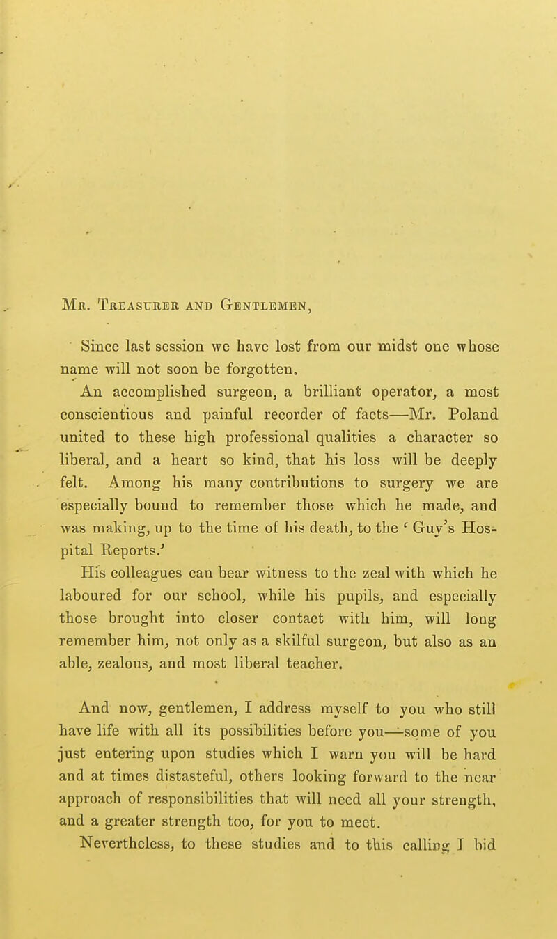 Mr. Tkeasurer and Gentlemen, Since last session we have lost from our midst one whose name will not soon be forgotten. An accomplished surgeon, a brilliant operator, a most conscientious and painful recorder of facts—Mr. Poland united to these high professional qualities a character so liberal, and a heart so kind, that his loss will be deeply felt. Among his many contributions to surgery we are especially bound to remember those which he made, and was making, up to the time of his death, to the ' Guy's Hos- pital Reports.' His colleagues can bear witness to the zeal with which he laboured for our school, while his pupils, and especially those brought into closer contact with him, will long remember him, not only as a skilful surgeon, but also as an able, zealous, and most liberal teacher. And now, gentlemen, I address myself to you who still have life with all its possibilities before you—some of you just entering upon studies which I warn you will be hard and at times distasteful, others looking forward to the near approach of responsibilities that will need all your strength, and a greater strength too, for you to meet. Nevertheless, to these studies and to this calling T bid