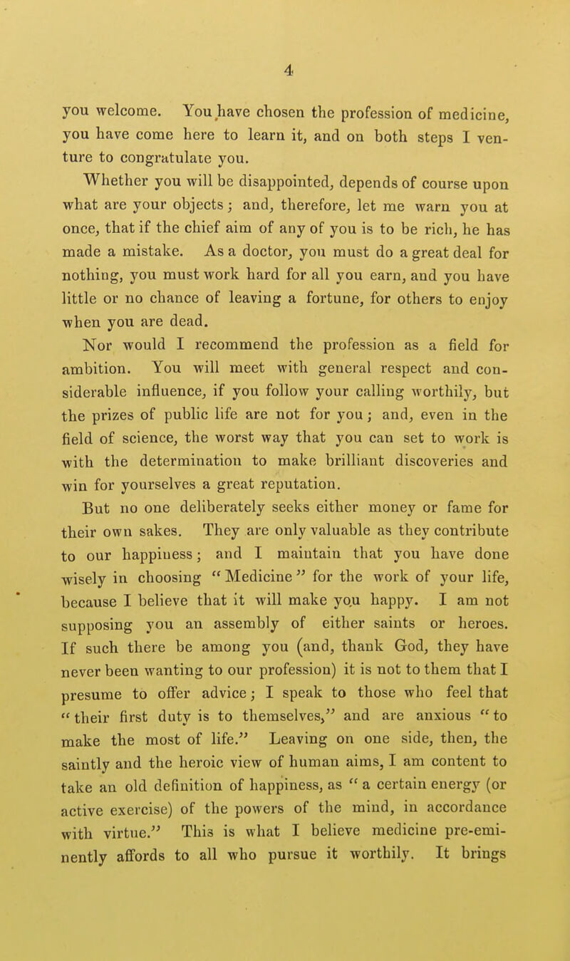you welcome. You have chosen the profession of medicine, you have come here to learn it, and on both steps I ven- ture to congratulate you. Whether you will be disappointed, depends of course upon what are your objects; and, therefore, let me warn you at once, that if the chief aim of any of you is to be rich, he has made a mistake. As a doctor, you must do a great deal for nothing, you must work hard for all you earn, and you have little or no chance of leaving a fortune, for others to enjoy when you are dead. Nor would I recommend the profession as a field for ambition. You will meet with general respect and con- siderable influence, if you follow your calling worthily, but the prizes of public life are not for you; and, even in the field of science, the worst way that you can set to work is with the determination to make brilliant discoveries and win for yourselves a great reputation. But no one deliberately seeks either money or fame for their own sakes. They are only valuable as they contribute to our happiness; and I maintain that you have done wisely in choosing  Medicine  for the work of your life, because I believe that it will make yo.u happy. I am not supposing you an assembly of either saints or heroes. If such there be among you (and, thank God, they have never been wanting to our profession) it is not to them that I presume to offer advice; I speak to those who feel that  their first duty is to themselves, and are anxious  to make the most of life. Leaving on one side, then, the saintly and the heroic view of human aims, I am content to take an old definition of happiness, as  a certain energy (or active exercise) of the powers of the mind, in accordance with virtue. This is what I believe medicine pre-emi- nently affords to all who pursue it worthily. It brings