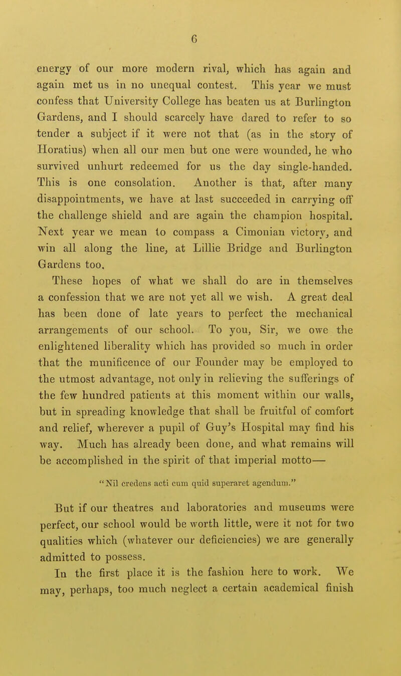 energy of our more modern rival, which has again and again met us in no unequal contest. This year we must confess that University College has beaten us at Burlington Gardens, and I should scarcely have dared to refer to so tender a subject if it were not that (as in the story of Horatius) when all our men but one were wounded, he who survived unhurt redeemed for us the day single-handed. This is one consolation. Another is that, after many disappointments, we have at last succeeded in carrying off the challenge shield and are again the champion hospital. Next year we mean to compass a Cimonian victory, and win all along the line, at Lillie Bridge and Burlington Gardens too. These hopes of what we shall do are in themselves a confession that we are not yet all we wish. A great deal has been done of late years to perfect the mechanical arrangements of our school. To you, Sir, we OAve the enlightened liberality which has provided so much in order that the munificence of our Founder may be employed to the utmost advantage, not only in relieving the sufferings of the few hundred patients at this moment within our walls, but in spreading knowledge that shall be fruitful of comfort and relief, wherever a pupil of Guy's Hospital may find his way. Much has already been done, and what remains wiD be accomplished in the spirit of that imperial motto— Nil credens acti cum quid superaret agendum. But if our theatres and laboratories and museums were perfect, our school would be worth little, were it not for two qualities which (whatever our deficiencies) we are generally admitted to possess. In the first place it is the fashion here to work. We may, perhaps, too much neglect a certain academical finish