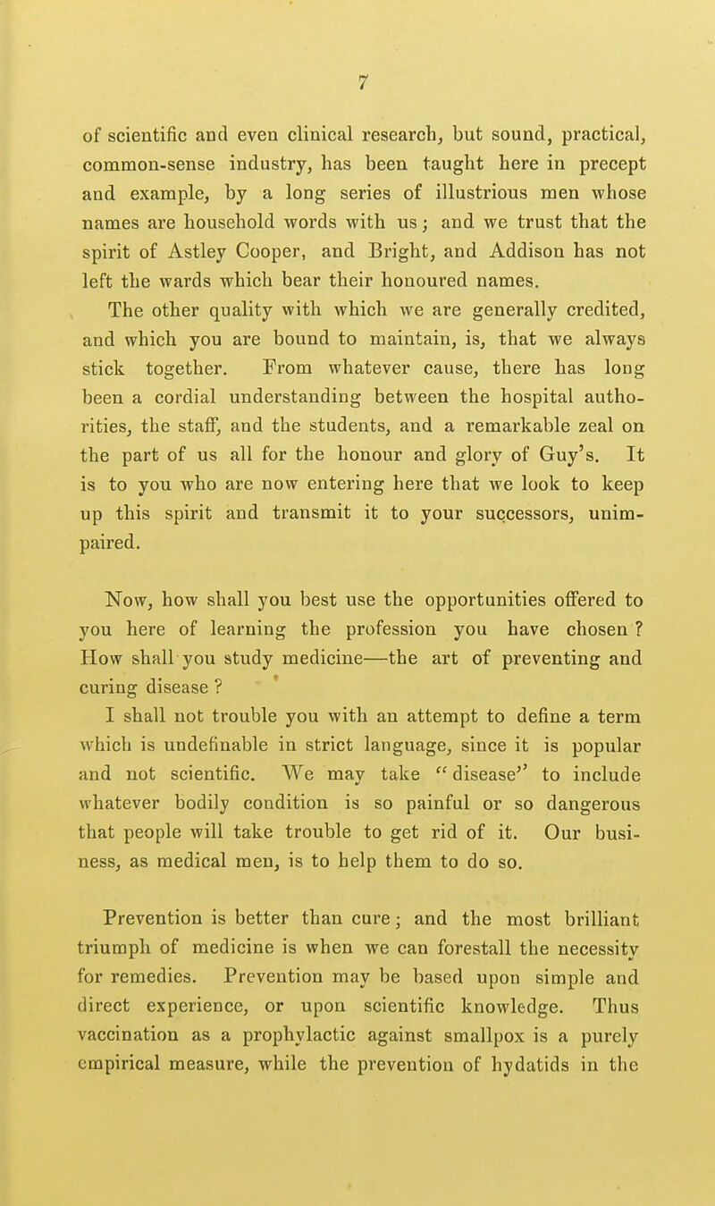 of scientific and even clinical research, but sound, practical, common-sense industry, has been taught here in precept and example, by a long series of illustrious men whose names are household words with us; and we trust that the spirit of Astley Cooper, and Bright, and Addison has not left the wards which bear their honoured names. The other quality with which we are generally credited, and which you are bound to maintain, is, that we always stick together. From whatever cause, there has long been a cordial understanding between the hospital autho- rities, the staff, and the students, and a remarkable zeal on the part of us all for the honour and glory of Guy's. It is to you who are now entering here that we look to keep up this spirit and transmit it to your successors, unim- paired. Now, how shall you best use the opportunities offered to you here of learning the profession you have chosen ? How shall you study medicine—the art of preventing and curing disease ? I shall not trouble you with an attempt to define a term which is undefinable in strict language, since it is popular and not scientific. We may take  disease'' to include whatever bodily condition is so painful or so dangerous that people will take trouble to get rid of it. Our busi- ness, as medical men, is to help them to do so. Prevention is better than cure; and the most brilliant triumph of medicine is when we can forestall the necessity for remedies. Prevention may be based upon simple and direct experience, or upon scientific knowledge. Thus vaccination as a prophylactic against smallpox is a purely empirical measure, while the prevention of hydatids in the