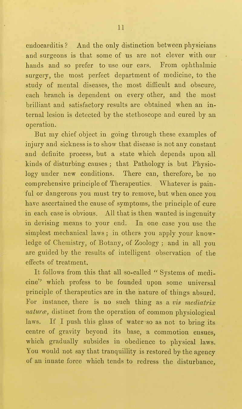 eudocarditis ? And the only distinction between physicians and surgeons is that some of us are not clever with our hands and so prefer to use our ears. From ophthalmic surgery, the most perfect department of medicine, to the study of mental diseases, the most difficult and obscure, each branch is dependent on every other, and the most brilliant and satisfactory results are obtained when an in- ternal lesion is detected by the stethoscope and cured by an operation. But my chief object in going through these examples of injury and sickness is to show that disease is not any constant and definite process, but a state which depends upon all kinds of disturbing causes ; that Pathology is but Physio- logy under new conditions. There can, therefore, be no comprehensive principle of Therapeutics. Whatever is pain- ful or dangerous you must try to remove, but when once you have ascertained the cause of symptoms, the principle of cure in each case is obvious. All that is then wanted is ingenuity in devising means to your end. In one case you use the simplest mechanical laws; in others you apply your know- ledge of Chemistry, of Botany, of Zoology ; and in all you are guided by the results of intelligent observation of the effects of treatment. It follows from this that all so-called  Systems of medi- cine'' which profess to be founded upon some universal principle of therapeutics are in the nature of things absurd. For instance, there is no such thing as a vis mediatrix naturcB, distinct from the operation of common physiological laws. If I push this glass of water so as not to bring its centre of gravity beyond its base, a commotion ensues, which gradually subsides in obedience to physical laws. You would not say that tranquillity is restored by the agency of an innate force which tends to redress the disturbance.