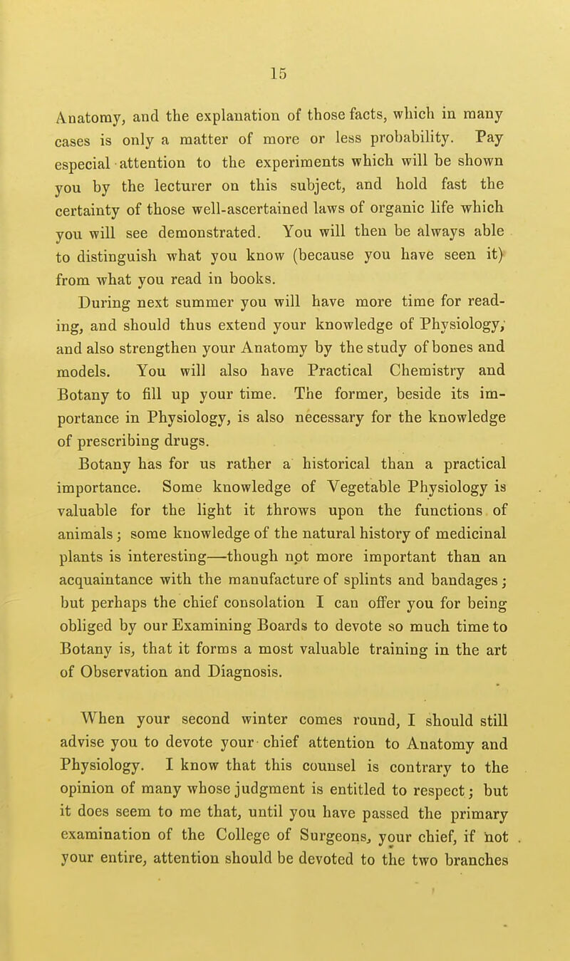 Anatomy, and the explanation of those facts, which in many cases is only a matter of more or less probability. Pay especial attention to the experiments which will be shown you by the lecturer on this subject, and hold fast the certainty of those well-ascertained laws of organic life -which you will see demonstrated. You will then be always able to distinguish what you know (because you have seen it) from what you read in books. During next summer you will have more time for read- ing, and should thus extend your knowledge of Physiology; and also strengthen your Anatomy by the study of bones and models. You will also have Practical Chemistry and Botany to fill up your time. The former, beside its im- portance in Physiology, is also necessary for the knowledge of prescribing drugs. Botany has for us rather a historical than a practical importance. Some knowledge of Vegetable Physiology is valuable for the light it throws upon the functions of animals; some knowledge of the natural history of medicinal plants is interesting—though not more important than an acquaintance with the manufacture of splints and bandages; but perhaps the chief consolation I can oflFer you for being obliged by our Examining Boards to devote so much time to Botany is, that it forms a most valuable training in the art of Observation and Diagnosis. When your second winter comes round, I should still advise you to devote your ■ chief attention to Anatomy and Physiology. I know that this counsel is contrary to the opinion of many whose judgment is entitled to respect; but it does seem to me that, until you have passed the primary examination of the College of Surgeons, your chief, if not your entire, attention should be devoted to the two branches