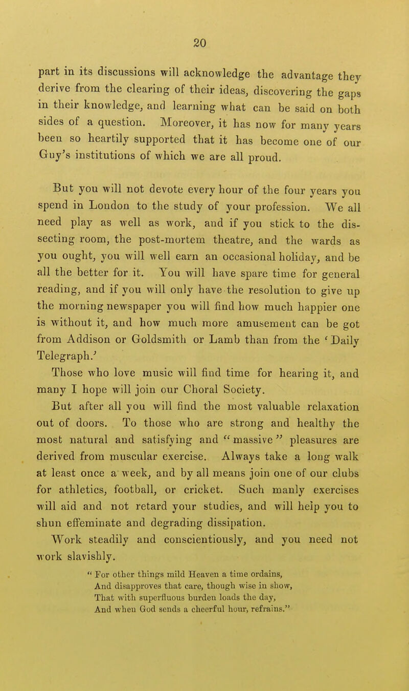 part in its discussions will acknowledge the advantage they derive from the clearing of their ideas, discovering the gaps in their knowledge, and learning what can be said on both sides of a question. Moreover, it has now for many years been so heartily supported that it has become one of our Guy's institutions of which we are all proud. But you will not devote every hour of the four years you spend in London to the study of your profession. We all need play as well as work, and if you stick to the dis- secting room, the post-mortem theatre, and the wards as you ought, you will well earn an occasional holiday, and be all the better for it. You will have spare time for general reading, and if you will only have the resolution to give up the morning newspaper you will find how much happier one is without it, and how much more amusement can be got from Addison or Goldsmith or Lamb than from the 'Daily Telegraph.'' Those who love music will find time for hearing it, and many I hope will join our Choral Society. But after all you will find the most valuable relaxation out of doors. To those who are strong and healthy the most natural and satisfying and  massive pleasures are derived from muscular exercise. Always take a long walk at least once a week, and by all means join one of our clubs for athletics, football, or cricket. Such manly exercises will aid and not retard your studies, and will help you to shun effeminate and degrading dissipation. Work steadily and conscientiously, and you need not Mork slavishly.  For other things mild Heaven a time ordains, And disapproves that care, though wise iu show. That with superfluous burden loads the day. And when God sends a cheerful hour, refrains.