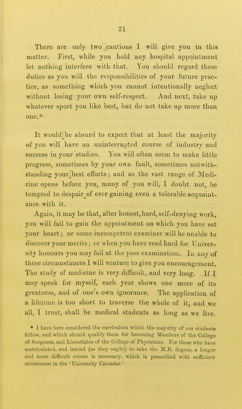 There are only two [cautions I will give you in this matter. First, while you hold any hospital appointment let nothing interfere with that. You should regard these duties as you will the responsibilities of your future prac- tice, as something which you cannot intentionally neglect without losing your own self-respect. And next, take up whatever sport you like best, but do not take up more than one.* It would-be absurd to expect that at least the majority of you will have an unintei'rupted course of industry and success in your studies. You will often seem to make little progress, sometimes by your own fault, sometimes notwith- standing your ^best eflPorts; and as the vast range of Medi- cine opens before you, many of you will, I doubt not, be tempted to despair^of ever gaining even a tolerable acquaint- ance with it. Again, it may be that, after honest, hard, self-denying work, you will fail to gain the appointment on which you have set your heart; or some incompetent examiner will be unable to discover your merits ; or when you have read hard for Univer- sity honours you may fail at the pass examination. In any of these circumstances I will venture to give you encouragement. The study of medicine is very difficult, and very long. If I may speak for myself, each year shows one more of its greatness, and of one's own ignorance. The application of a lifetime is too short to traverse the whole of it, and we all, T trust, shall be medical students as long as we live. * I have here considered the curriculum which the majority of our students follow, and which should qualify them for hecoraing Members of the College of Surgeons, and Licentiates of the College of Physicians. For those who have matriculated, and intend (as they ought) to take the M.B. degree, a longer and more difficult course is necessary, which is prescribed with sufficient minuteness in the ' University Calendar.' I