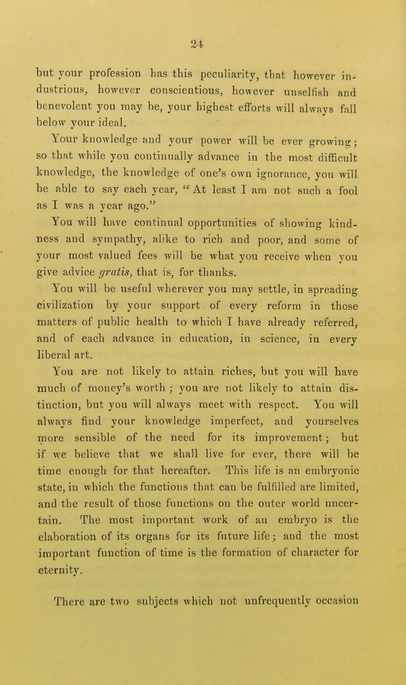 but your profession has this peculiarity, that however in- dustrious, however conscientious, however unselfish and benevolent you may be, your highest efforts will always fall below your ideal. Your knowledge and your power will be ever growing; so that while you continually advance in the most difficult knowledge, the knowledge of one's own ignorance, you will be able to say each year,  At least I am not such a fool as I was a year ago. You will have continual opportunities of showing kind- ness and sympathy, alike to rich and poor, and some of your most valued fees will be what you receive when you give advice gratis, that is, for thanks. You will be useful wherever you may settle, in spreading civilization by your support of every reform in those matters of public health to which I have already referred, and of each advance in education, in science, in every liberal art. You are not likely to attain riches, but you will have much of money's worth ; you are not likely to attain dis- tinction, but you will always meet with respect. You will always find your knowledge imperfect, and youi'selves more sensible of the need for its improvement; but if we believe that we shall live for ever, there will be time enough for that hereafter. This life is an embryonic state, in which the functions that can be fulfilled are limited, and the result of those functions on the outer world uncer- tain. The most important work of an embryo is the elaboration of its organs for its future life; and the most important function of time is the formation of character for eternity. There are two subjects which not unfrequently occasion