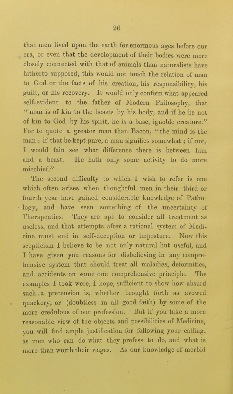 that men lived upon the earth for enormous ages before our era, or even that the development of their bodies were more closely connected with that of animals than naturalists have hitherto supposed, this would not touch the relation of man to God or the facts of his creation, his responsibility, his guilt, or his recovery. It would only confirm what appeared self-evident to the father of Modern Philosophy, that  man is of kin to the beasts by his body, aud if he be not of kin to God by his spirit, he is a base, ignoble creature. For to quote a greater man than Bacon, the mind is the man : if that be kept pure, a man signifies somewhat; if not, I would fain see what difference there is between him and a beast. He hath only some activity to do more mischief. The second diflSculty to which I wish to refer is one which often arises when thoughtful men in their third or fourth year have gained considerable knowledge of Patho- logy, and have seen something of the uncertainty of Therapeutics. They are apt to consider all treatment as useless, and that attempts after a rational system of Medi- cine must end in self-deception or imposture. Now this scepticism I believe to be not only natural but useful, and I have given you reasons for disbelieving in any compre- hensive system that should treat all maladies, deformities, and accidents on some one comprehensive principle. The examples I took were, I hope, sufficient to show how absurd such,a pretension is, whether brought forth as avowed quackery, or (doubtless in all good faith) by some of the more credulous of our profession. But if you take a more reasonable view of the objects and possibilities of Medicine, you will find ample justification for following your calling, as men who can do what they profess to do, and what is more than worth their wages. As our knowledge of morbid