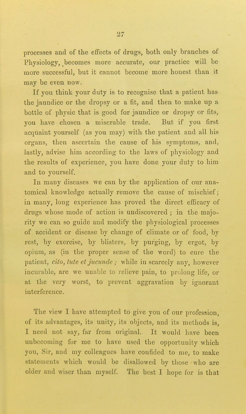 processes and of the eflFects of drugs, both only branches of Physiology, becomes more accurate, our practice will be more successful, but it cannot become more honest than it may be even now. If you think your duty is to recognise that a patient has the jaundice or the dropsy or a fit, and then to make up a bottle of physic that is good for jaundice or dropsy or fits, you have chosen a miserable trade. But if you first acquaint yourself (as you may) with, the patient and all his organs, then ascertain the cause of his symptoms, and, lastly, advise him according to the laws of physiology and the results of experience, you have done your duty to him and to yourself. In many diseases we can by the application of our ana- tomical knowledge actually remove the cause of mischief; in many, long experience has proved the direct efficacy of drugs Avhose mode of action is undiscovered ; in the majo- rity we can so guide and modify the physiological processes of accident or disease by change of climate or of food, by rest, by exercise, by blisters, by purging, by ergot, by opium, as (in the proper sense of the word) to cure the patient, cito, tute et jucunde; while in scarcely any, however incurable, are we unable to relieve pain, to prolong life, or at the very worst, to prevent aggravation by ignorant interference. The view I have attempted to give you of our profession, of its advantages, its unity, its objects, and its methods is, I need not say, far from original. It would have been unbecoming for me to have used the opportunity which you, Sir, and ray colleagues have confided to me, to make statements which would be disallowed by those 'who are older and wiser than myself. The best I hope for is that