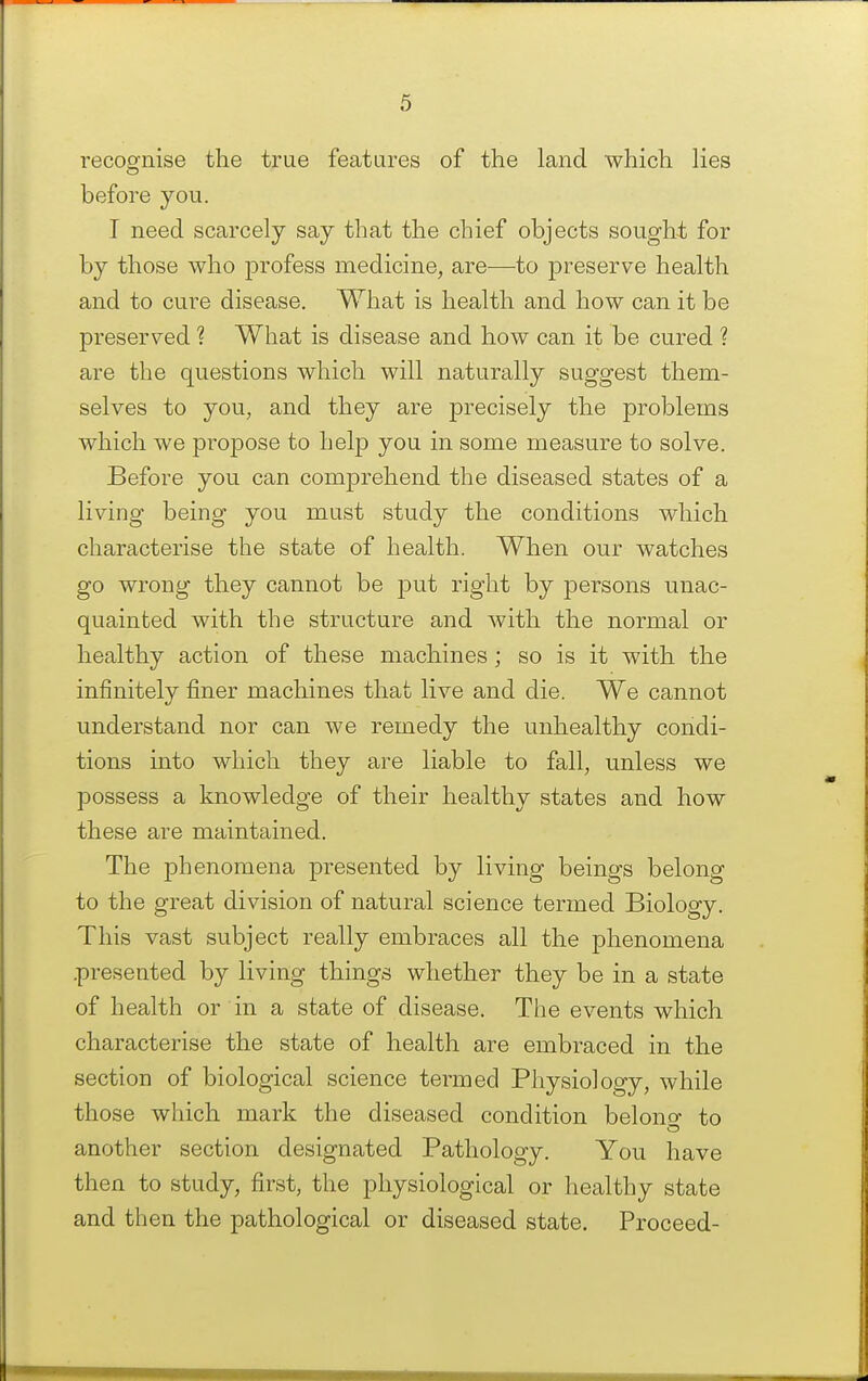 recognise the true features of the land which lies before you. I need scarcely say that the chief objects sought for by those who profess medicine, are—to preserve health and to cure disease. What is health and how can it be preserved ? What is disease and how can it be cured ? are the questions which will naturally suggest them- selves to you, and they are precisely the problems which we propose to help you in some measure to solve. Before you can comprehend the diseased states of a living being you must study the conditions which characterise the state of health. When our watches go wrong they cannot be put right by persons unac- quainted with the structure and with the normal or healthy action of these machines; so is it with the infinitely finer machines that live and die. We cannot understand nor can we remedy the unhealthy condi- tions into which they are liable to fall, unless we possess a knowledge of their healthy states and how these are maintained. The phenomena presented by living beings belong to the great division of natural science termed Biology. This vast subject really embraces all the phenomena .presented by living things whether they be in a state of health or in a state of disease. The events which characterise the state of health are embraced in the section of biological science termed Physiology, while those which mark the diseased condition belono- to another section designated Pathology. You have then to study, first, the physiological or healthy state and then the pathological or diseased state. Proceed-