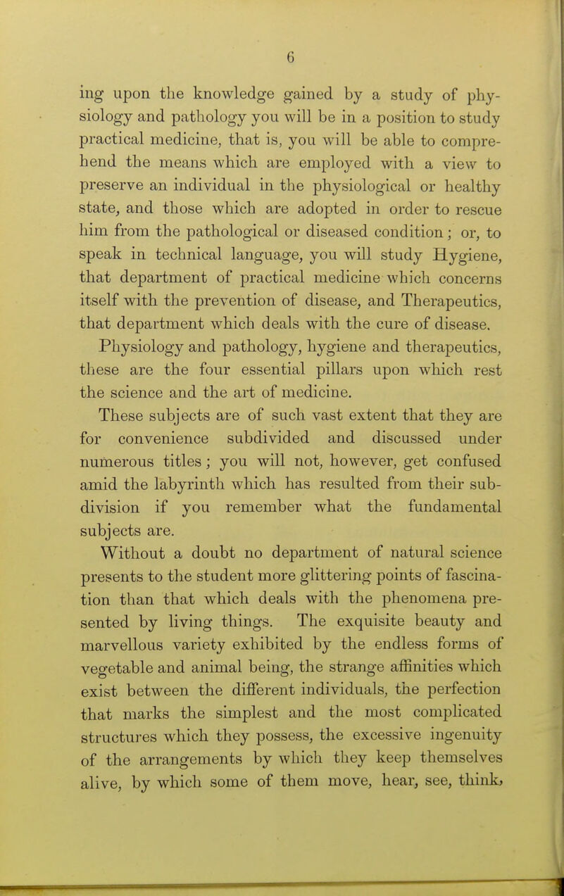 ing upon the knowledge gained by a study of phy- siology and pathology you will be in a position to study practical medicine, that is, you will be able to compre- hend the means which are employed with a view to preserve an individual in the physiological or healthy state, and those which are adopted in order to rescue him from the pathological or diseased condition; or, to speak in technical language, you will study Hygiene, that department of practical medicine which concerns itself with the prevention of disease, and Therapeutics, that department which deals with the cure of disease. Physiology and pathology, hygiene and therapeutics, these are the four essential pillars upon which rest the science and the art of medicine. These subjects are of such vast extent that they are for convenience subdivided and discussed under numerous titles; you will not, however, get confused amid the labyrinth which has resulted from their sub- division if you remember what the fundamental subjects are. Without a doubt no department of natural science presents to the student more glittering points of fascina- tion than that which deals with the phenomena pre- sented by living things. The exquisite beauty and marvellous variety exhibited by the endless forms of vegetable and animal being, the strange affinities which exist between the different individuals, the perfection that marks the simplest and the most complicated structures which they possess, the excessive ingenuity of the arrangements by which they keep themselves alive, by which some of them move, hear, see, think,