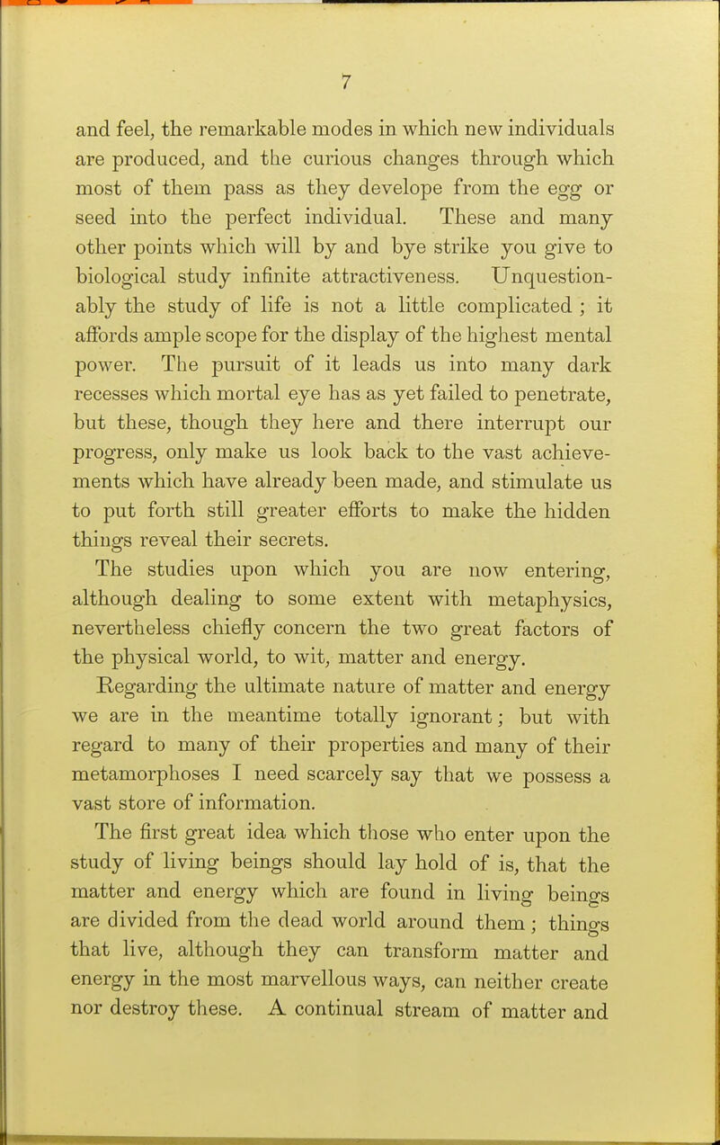 and feel, the remarkable modes in which new individuals are produced, and the curious changes through which most of them pass as they develope from the egg or seed into the perfect individual. These and many other points which will by and bye strike you give to biological study infinite attractiveness. Unquestion- ably the study of life is not a little complicated ; it affords ample scope for the display of the highest mental power. The pursuit of it leads us into many dark recesses which mortal eye has as yet failed to penetrate, but these, though they here and there interrupt our progress, only make us look back to the vast achieve- ments which have already been made, and stimulate us to put forth still greater efforts to make the hidden things reveal their secrets. The studies upon which you are now entering, although dealing to some extent with metaphysics, nevertheless chiefly concern the two great factors of the physical world, to wit, matter and energy. Regarding the ultimate nature of matter and energy we are in the meantime totally ignorant; but with regard to many of their properties and many of their metamorphoses I need scarcely say that we possess a vast store of information. The first great idea which those who enter upon the study of living beings should lay hold of is, that the matter and energy which are found in living beings are divided from the dead world around them; things that live, although they can transform matter and energy in the most marvellous ways, can neither create nor destroy these. A continual stream of matter and