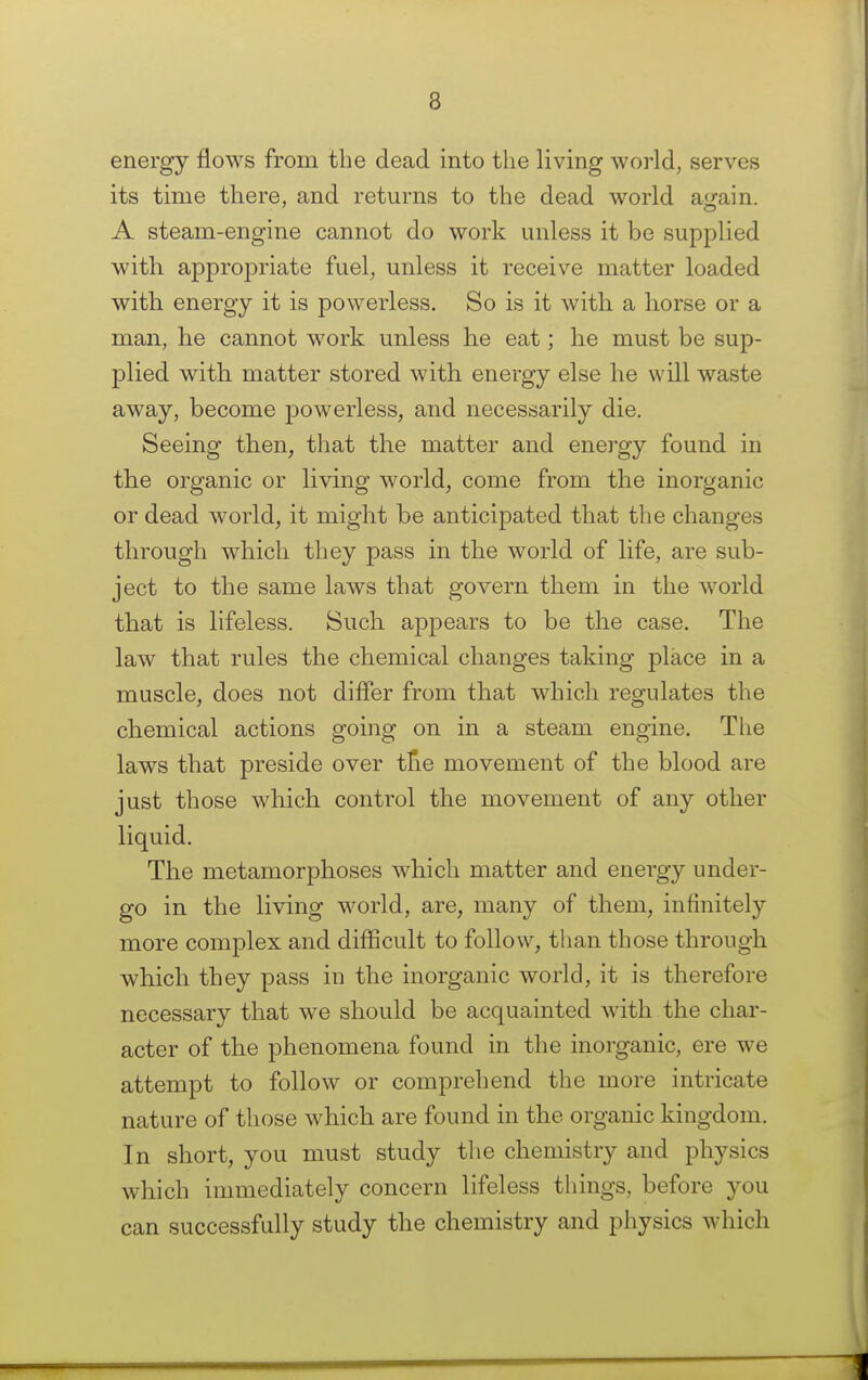 energy flows from the dead into the living world, serves its time there, and returns to the dead world attain. A steam-engine cannot do work unless it be supplied with appropriate fuel, unless it receive matter loaded with energy it is powerless. So is it with a horse or a man, he cannot work unless he eat; he must be sup- plied with matter stored with energy else he will waste away, become powerless, and necessarily die. Seeing then, that the matter and energy found in the organic or living world, come from the inorganic or dead world, it might be anticipated that the changes through which they pass in the world of life, are sub- ject to the same laws that govern them in the world that is lifeless. Such appears to be the case. The law that rules the chemical changes taking place in a muscle, does not differ from that which regulates the chemical actions going on in a steam engine. The laws that preside over tlie movement of the blood are just those which control the movement of any other liquid. The metamorphoses which matter and energy under- go in the living world, are, many of them, infinitely more complex and difficult to follow, than those through which they pass in the inorganic world, it is therefore necessary that we should be acquainted with the char- acter of the phenomena found in the inorganic, ere we attempt to follow or comprehend the more intricate nature of those which are found in the organic kingdom. In short, you must study the chemistry and physics which immediately concern lifeless tilings, before you can successfully study the chemistry and physics which