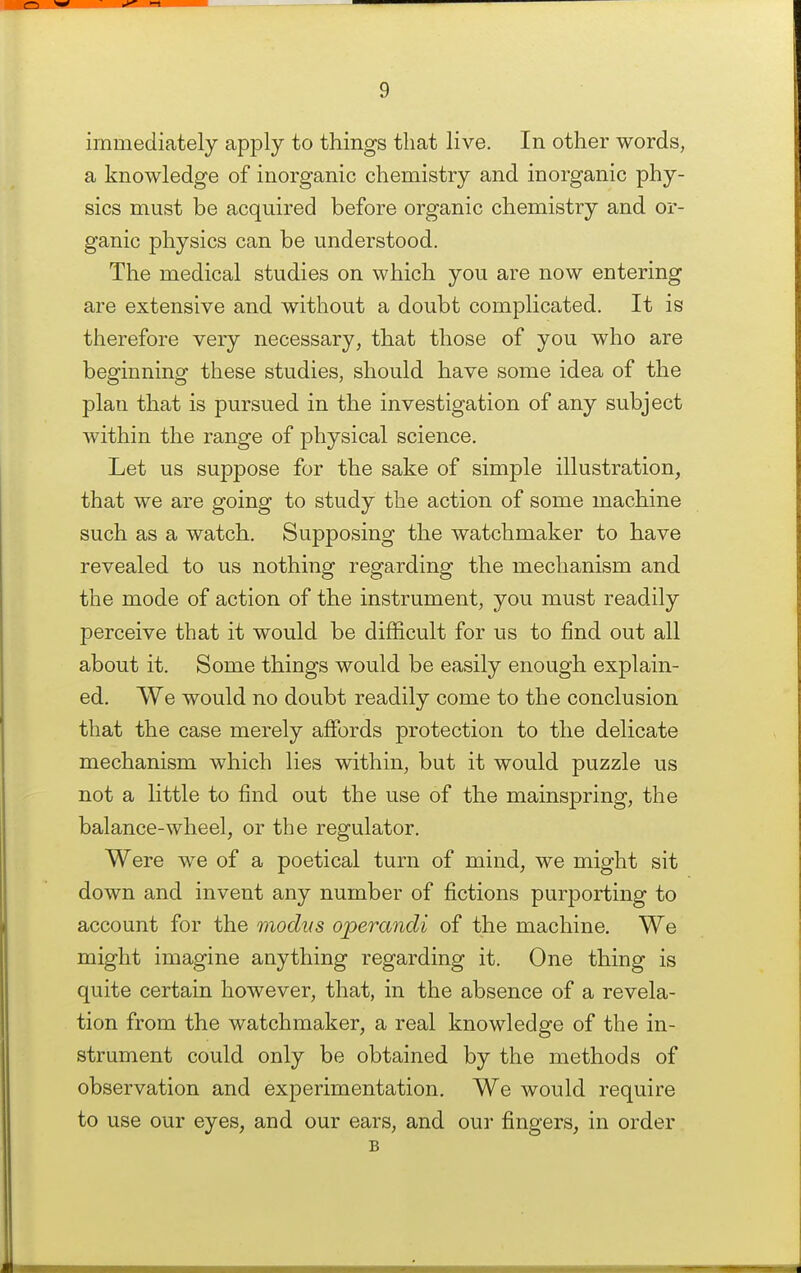 immediately apply to things that live. In other words, a knowledge of inorganic chemistry and inorganic phy- sics must be acquired before organic chemistry and or- ganic physics can be understood. The medical studies on which you are now entering are extensive and without a doubt complicated. It is therefore very necessary, that those of you who are beginning these studies, should have some idea of the plan that is pursued in the investigation of any subject within the range of physical science. Let us suppose for the sake of simple illustration, that we are going to study the action of some machine such as a watch. Supposing the watchmaker to have revealed to us nothing regarding the mechanism and the mode of action of the instrument, you must readily perceive that it would be difficult for us to find out all about it. Some things would be easily enough explain- ed. We would no doubt readily come to the conclusion that the case merely affords protection to the delicate mechanism which lies within, but it would puzzle us not a little to find out the use of the mainspring, the balance-wheel, or the regulator. Were we of a poetical turn of mind, we might sit down and invent any number of fictions purporting to account for the modvs operandi of the machine. We might imagine anything regarding it. One thing is quite certain however, that, in the absence of a revela- tion from the watchmaker, a real knowledge of the in- strument could only be obtained by the methods of observation and experimentation. We would require to use our eyes, and our ears, and our fingers, in order B